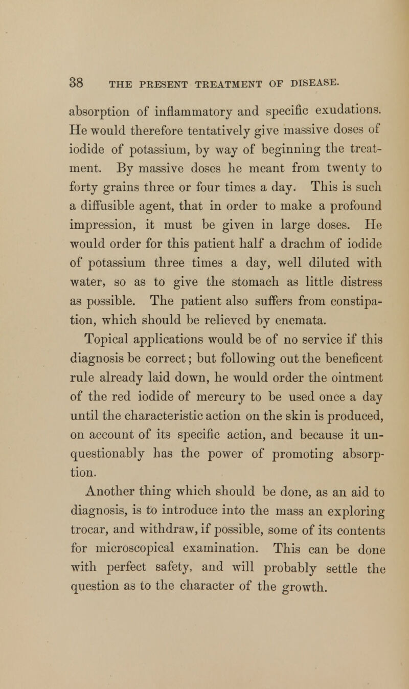 absorption of inflammatory and specific exudations. He would therefore tentatively give massive doses of iodide of potassium, by way of beginning the treat- ment. By massive doses he meant from twenty to forty grains three or four times a day. This is such a diffusible agent, that in order to make a profound impression, it must be given in large doses. He would order for this patient half a drachm of iodide of potassium three times a day, well diluted with water, so as to give the stomach as little distress as possible. The patient also suffers from constipa- tion, which should be relieved by enemata. Topical applications would be of no service if this diagnosis be correct; but following out the beneficent rule already laid down, he would order the ointment of the red iodide of mercury to be used once a day until the characteristic action on the skin is produced, on account of its specific action, and because it un- questionably has the power of promoting absorp- tion. Another thing which should be done, as an aid to diagnosis, is to introduce into the mass an exploring trocar, and withdraw, if possible, some of its contents for microscopical examination. This can be done with perfect safety, and will probably settle the question as to the character of the growth.