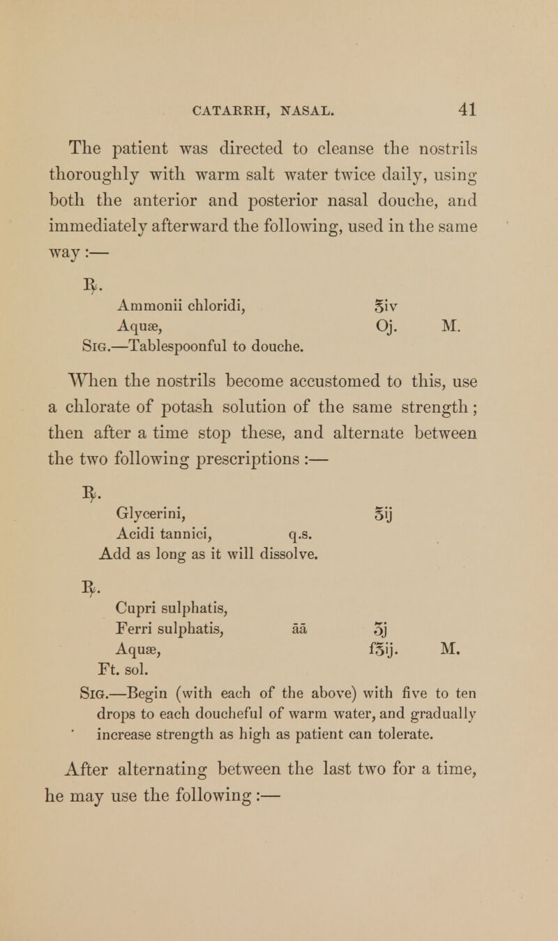 The patient was directed to cleanse the nostrils thoroughly with warm salt water twice daily, using both the anterior and posterior nasal douche, and immediately afterward the following, used in the same way:— I*. Ammonii chloridi, 5iv Aquae, Oj. M. Sig.—Tablespoonful to douche. When the nostrils become accustomed to this, use a chlorate of potash solution of the same strength; then after a time stop these, and alternate between the two following prescriptions :— Glycerini, 5ij Acidi tannici, q.s. Add as long as it will dissolve. Cupri sulphatis, Ferri sulphatis, aa 5j Aquse, f§ij. M. Ft. sol. Sig.—Begin (with each of the above) with five to ten drops to each doucheful of warm water, and gradually increase strength as high as patient can tolerate. After alternating between the last two for a time, he may use the following :—