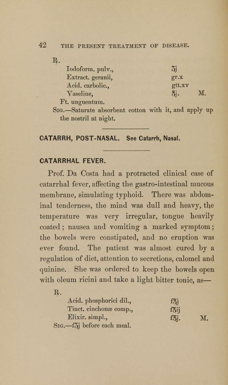 3. Iodoform, pulv., Extract, geranii, Acid, carbolic, Vaseline, M. Ft. unguentum. SiG.—Saturate absorbent cotton with it, and apply up the nostril at night. CATARRH, POST-NASAL. See Catarrh, Nasal. CATARRHAL FEVER. Prof. Da Costa had a protracted clinical case of catarrhal fever, affecting the gastro-intestinal mucous membrane, simulating typhoid. There was abdom- inal tenderness, the mind was dull and heavy, the temperature was very irregular, tongue heavily coated; nausea and vomiting a marked symptom; the bowels were constipated, and no eruption was ever found. The patient was almost cured by a regulation of diet, attention to secretions, calomel and quinine. She was ordered to keep the bowels open with oleum ricini and take a light bitter tonic, as— Acid, phosphorici dil., Tinct. cinchonae comp., Elixir, simpl., AS fSij fSj. M. Sig.—f5j before each meal.