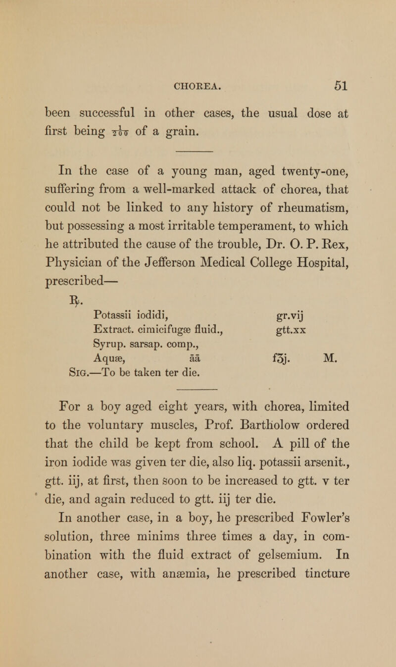 been successful in other cases, the usual dose at first being ttjf of a grain. In the case of a young man, aged twenty-one, suffering from a well-marked attack of chorea, that could not be linked to any history of rheumatism, but possessing a most irritable temperament, to which he attributed the cause of the trouble, Dr. O. P. Rex, Physician of the Jefferson Medical College Hospital, prescribed— Potassii iodidi, gr-vij Extract, cimicifugse fluid., gtt.xx Syrup, sarsap. comp., Aquae, aa f5j. M. Sig.—To be taken ter die. For a boy aged eight years, with chorea, limited to the voluntary muscles, Prof. Bartholow ordered that the child be kept from school. A pill of the iron iodide was given ter die, also liq. potassii arsenit, gtt. iij, at first, then soon to be increased to gtt. v ter die, and again reduced to gtt. iij ter die. In another case, in a boy, he prescribed Fowler's solution, three minims three times a day, in com- bination with the fluid extract of gelsemium. In another case, with anaemia, he prescribed tincture