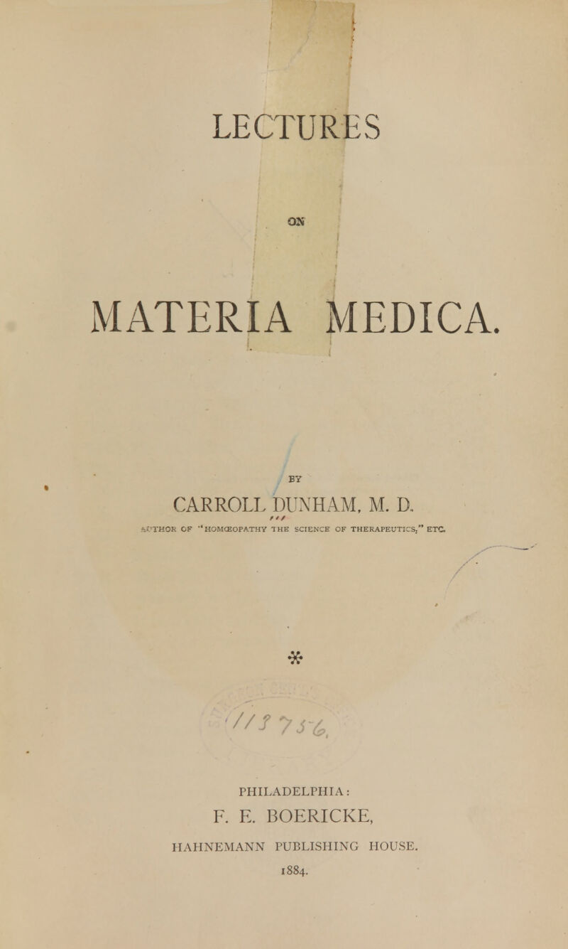 LECTURES ON MATERIA MEDICA. BY CARROLL DUNHAM, M. D. 'j'l'HOS OF -,HOMCEOPA.THY THE SCIENCE OF THERAPEUTICS. ETC PHILADELPHIA: F. E. BOERICKE, HAHNEMANN PUBLISHING HOUSE. 1884.