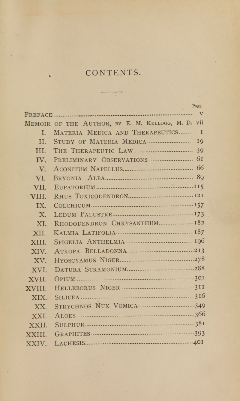 CONTENTS. Page. Preface v Memoir of the Author, by e. m. Kellogg, m. d. vii I. Materia Medica and Therapeutics i II. Study of Materia Medica 19 III. The Therapeutic Law 39 IV. Preliminary Observations 61 V. Aconitum Napellus 66 VI. Bryonia Alba 89 VII. EUPATORIUM 115 VIII. Rhus Toxicodendron 121 IX. Colchicum 157 X. Ledum Palustre 173 XI. Rhododendron Chrysanthum 182 XII. Kalmia Latifolia 187 XIII. Spigelia Anthelmia 196 XIV. Atropa Belladonna 213 XV. Hyoscyamus Niger 278 XVI. Datura Stramonium 288 XVII. Opium 301 XVIII. Helleborus Niger 3 XIX. Silicea 316 XX. Strychnos Nux Vomica 349 XXI. Aloes 366 XXII. Sulphur 381 XXIII. Graphites 393 XXIV. Lachesis 4°r