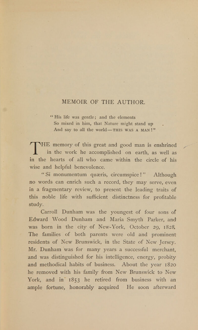 MEMOIR OF THE AUTHOR. His life was gentle; and the elements So mixed in him, that Nature might stand up And say to all the world—this was a man! HE memory of this great and good man is enshrined X hi the work he accomplished on earth, as well as in the hearts of all who came within the circle of his wise and helpful benevolence. Si monumentum quaeris, circumspice ! Although no words can enrich such a record, they may serve, even in a fragmentary review, to present the leading traits of this noble life with sufficient distinctness for profitable study. Carroll Dunham was the youngest of four sons of Edward Wood Dunham and Maria Smyth Parker, and was born in the city of New-York, October 29, 1828. The families of both parents were old and prominent residents of New Brunswick, in the State of New Jersey. Mr. Dunham was for many years a successful merchant, and was distinguished for his intelligence, energy, probity and methodical habits of business. About the year 1820 he removed with his family from New Brunswick to New York, and in 1853 he retired from business with an ample fortune, honorably acquired He soon afterward