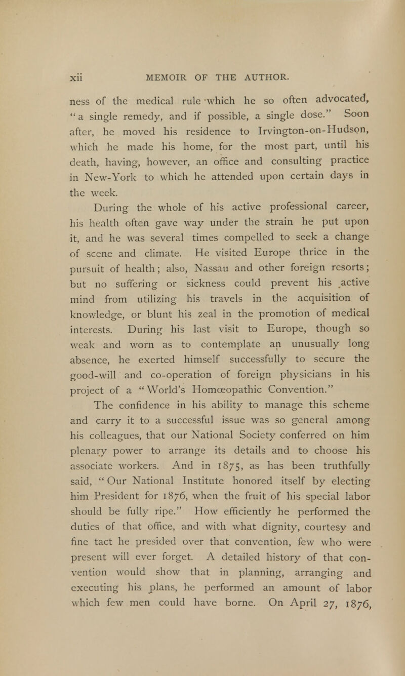 ness of the medical rule -which he so often advocated,  a single remedy, and if possible, a single dose. Soon after, he moved his residence to Irvington-on-Hudspn, which he made his home, for the most part, until his death, having, however, an office and consulting practice in New-York to which he attended upon certain days in the week. During the whole of his active professional career, his health often gave way under the strain he put upon it, and he was several times compelled to seek a change of scene and climate. He visited Europe thrice in the pursuit of health; also, Nassau and other foreign resorts; but no suffering or sickness could prevent his active mind from utilizing his travels in the acquisition of knowledge, or blunt his zeal in the promotion of medical interests. During his last visit to Europe, though so weak and worn as to contemplate an unusually long absence, he exerted himself successfully to secure the good-will and co-operation of foreign physicians in his project of a World's Homoeopathic Convention. The confidence in his ability to manage this scheme and carry it to a successful issue was so general among his colleagues, that our National Society conferred on him plenary power to arrange its details and to choose his associate workers. And in 1875, as has been truthfully said,  Our National Institute honored itself by electing him President for 1876, when the fruit of his special labor should be fully ripe. How efficiently he performed the duties of that office, and with what dignity, courtesy and fine tact he presided over that convention, few who were present will ever forget. A detailed history of that con- vention would show that in planning, arranging and executing his plans, he performed an amount of labor which few men could have borne. On April 27, 1876,