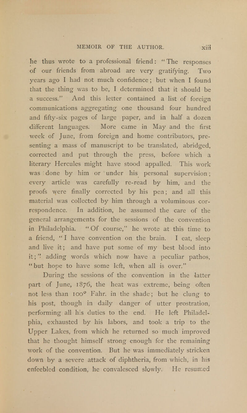he thus wrote to a professional friend: The responses of our friends from abroad are very gratifying. Two years ago I had not much confidence ; but when I found that the thing was to be, I determined that it should be a success. And this letter contained a list of foreign communications aggregating one thousand four hundred and fifty-six pages of large paper, and in half a dozen different languages. More came in May and the first week of June, from foreign and home contributors, pre- senting a mass of manuscript to be translated, abridged, corrected and put through the press, before which a literary Hercules might have stood appalled. This work was done by him or under his personal supervision; every article was carefully re-read by him, and the proofs were finally corrected by his pen; and all this material was collected by him through a voluminous cor- respondence. In addition, he assumed the care of the general arrangements for the sessions of the convention in Philadelphia. Of course, he wrote at this time to a friend, I have convention on the brain. I cat, sleep and live it; and have put some of my best blood into it; '• adding words which now have a peculiar pathos, but hope to have some left, when all is over. During the sessions of the convention in the -latter part of June, 1876, the heat was extreme, being often not less than ioo° Fahr. in the shade; but he clung to his post, though in daily danger of utter prostration, performing all his duties to the end. He left Philadel- phia, exhausted by his labors, and took a trip to the Upper Lakes, from which he returned so much improved that he thought himself strong enough for the remaining work of the convention. But he was immediately stricken down by a severe attack of diphtheria, from which, in his enfeebled condition, he convalesced slowly. He resumed