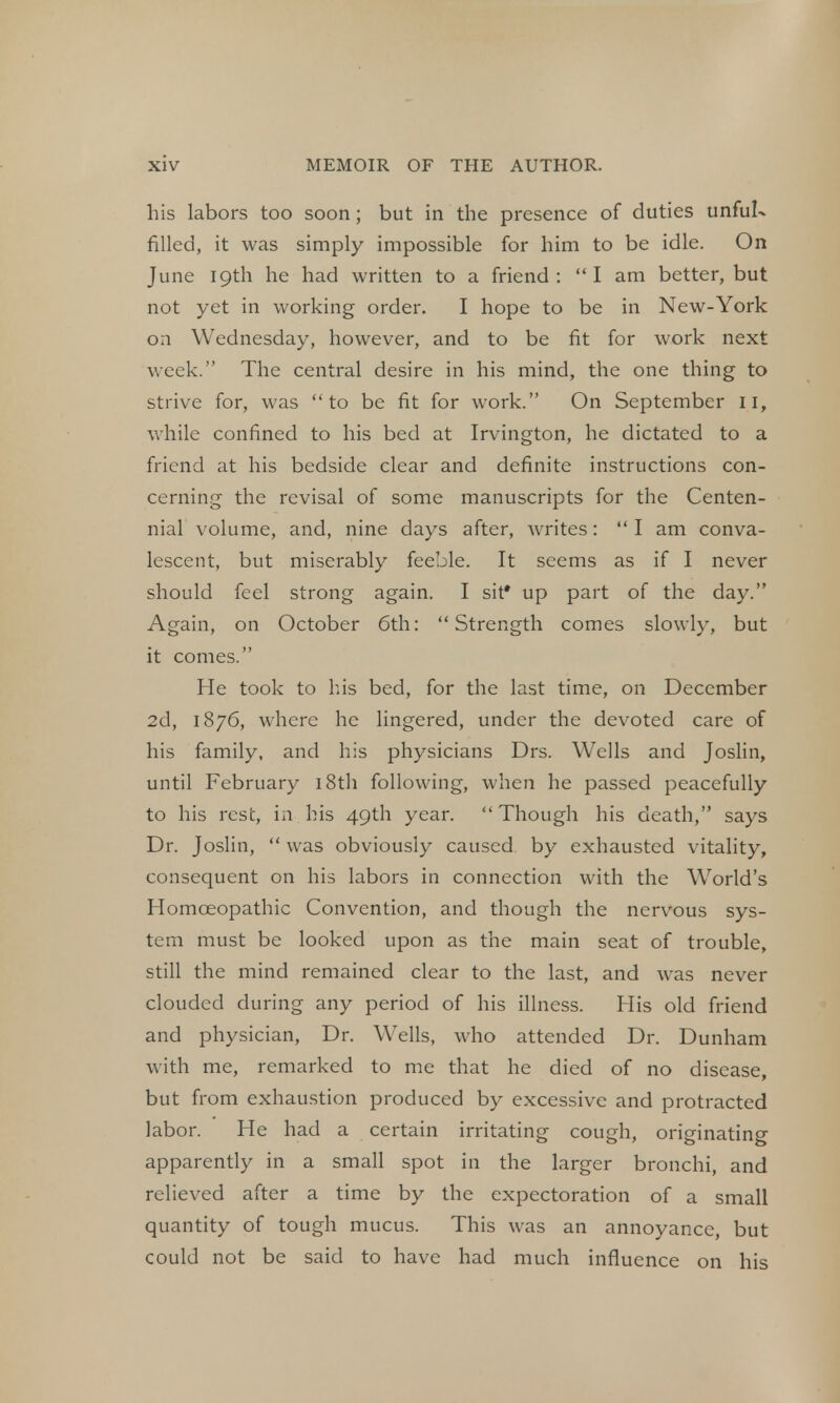his labors too soon ; but in the presence of duties unful- filled, it was simply impossible for him to be idle. On June 19th he had written to a friend: I am better, but not yet in working order. I hope to be in New-York on Wednesday, however, and to be fit for work next week. The central desire in his mind, the one thing to strive for, was to be fit for work. On September II, while confined to his bed at Irvington, he dictated to a friend at his bedside clear and definite instructions con- cerning the revisal of some manuscripts for the Centen- nial volume, and, nine days after, writes:  I am conva- lescent, but miserably feeble. It seems as if I never should feel strong again. I sit* up part of the day. Again, on October 6th: Strength comes slowly, but it comes. He took to his bed, for the last time, on December 2d, 1876, where he lingered, under the devoted care of his family, and his physicians Drs. Wells and Joslin, until February 18th following, when he passed peacefully to his rest, in his 49th year. Though his death, says Dr. Joslin,  was obviously caused by exhausted vitality, consequent on his labors in connection with the World's Homoeopathic Convention, and though the nervous sys- tem must be looked upon as the main seat of trouble, still the mind remained clear to the last, and was never clouded during any period of his illness. His old friend and physician, Dr. Wells, who attended Dr. Dunham with me, remarked to me that he died of no disease, but from exhaustion produced by excessive and protracted labor. He had a certain irritating cough, originating apparently in a small spot in the larger bronchi, and relieved after a time by the expectoration of a small quantity of tough mucus. This was an annoyance, but could not be said to have had much influence on his