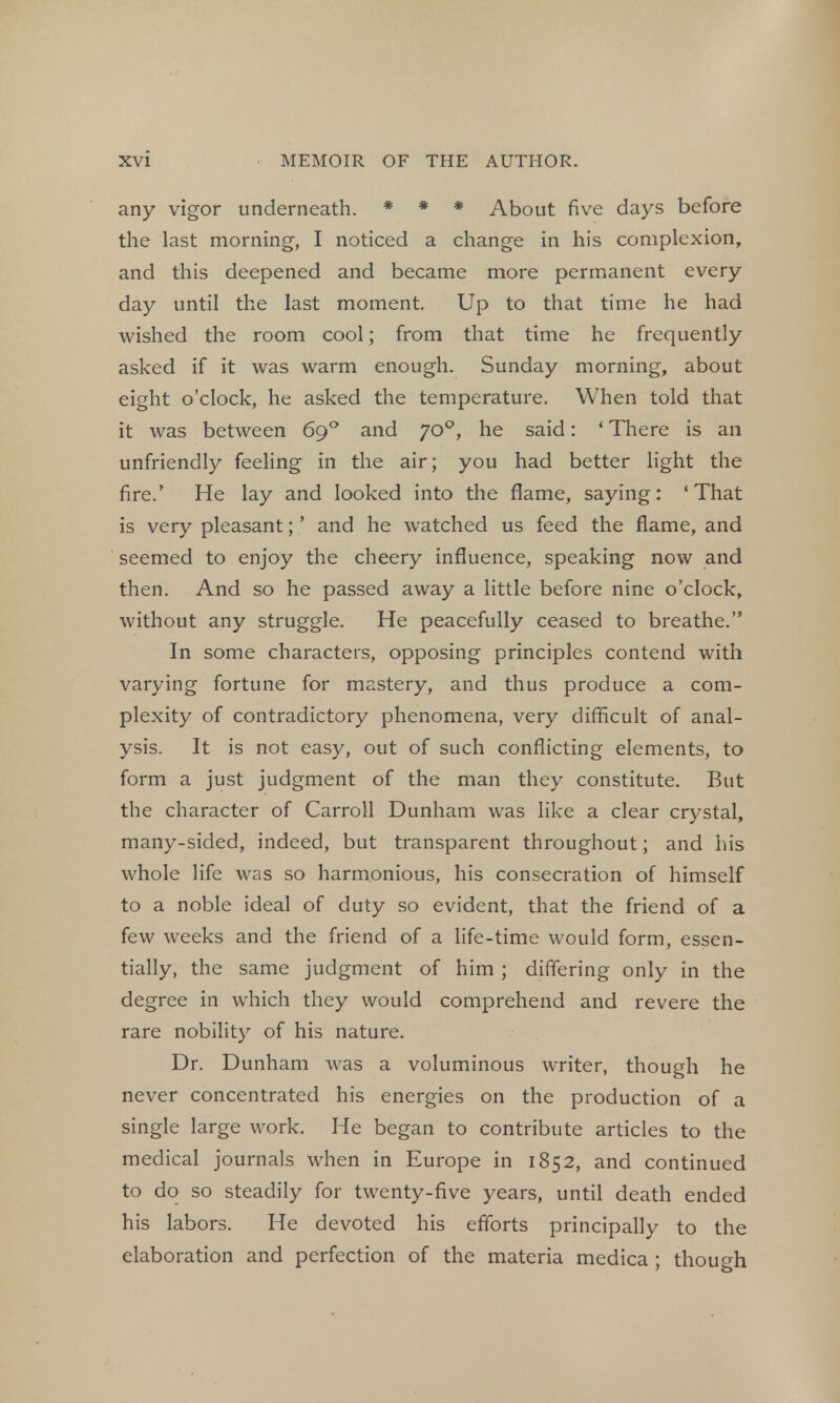 any vigor underneath. * * * About five days before the last morning, I noticed a change in his complexion, and this deepened and became more permanent every day until the last moment. Up to that time he had wished the room cool; from that time he frequently asked if it was warm enough. Sunday morning, about eight o'clock, he asked the temperature. When told that it was between 69 ° and 700, he said: ' There is an unfriendly feeling in the air; you had better light the fire.' He lay and looked into the flame, saying: ' That is very pleasant;' and he watched us feed the flame, and seemed to enjoy the cheery influence, speaking now and then. And so he passed away a little before nine o'clock, without any struggle. He peacefully ceased to breathe. In some characters, opposing principles contend with varying fortune for mastery, and thus produce a com- plexity of contradictory phenomena, very difficult of anal- ysis. It is not easy, out of such conflicting elements, to form a just judgment of the man they constitute. But the character of Carroll Dunham was like a clear crystal, many-sided, indeed, but transparent throughout; and his whole life was so harmonious, his consecration of himself to a noble ideal of duty so evident, that the friend of a few weeks and the friend of a life-time would form, essen- tially, the same judgment of him; differing only in the degree in which they would comprehend and revere the rare nobility of his nature. Dr. Dunham was a voluminous writer, though he never concentrated his energies on the production of a single large work. He began to contribute articles to the medical journals when in Europe in 1852, and continued to do so steadily for twenty-five years, until death ended his labors. He devoted his efforts principally to the elaboration and perfection of the materia medica ; though