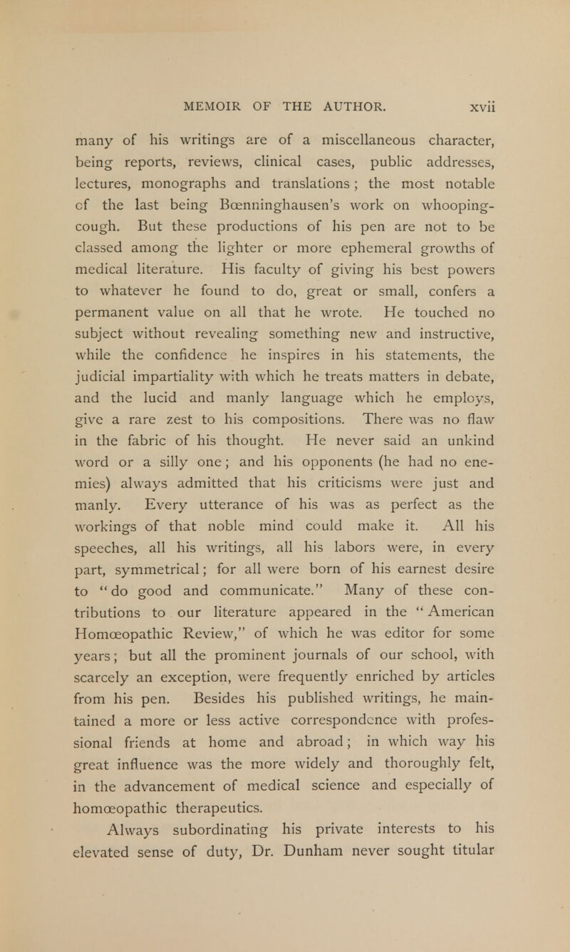 many of his writings are of a miscellaneous character, being reports, reviews, clinical cases, public addresses, lectures, monographs and translations; the most notable cf the last being Boenninghausen's work on whooping- cough. But these productions of his pen are not to be classed among the lighter or more ephemeral growths of medical literature. His faculty of giving his best powers to whatever he found to do, great or small, confers a permanent value on all that he wrote. He touched no subject without revealing something new and instructive, while the confidence he inspires in his statements, the judicial impartiality with which he treats matters in debate, and the lucid and manly language which he employs, give a rare zest to his compositions. There was no flaw in the fabric of his thought. He never said an unkind word or a silly one; and his opponents (he had no ene- mies) always admitted that his criticisms were just and manly. Every utterance of his was as perfect as the workings of that noble mind could make it. All his speeches, all his writings, all his labors were, in every part, symmetrical; for all were born of his earnest desire to do good and communicate. Many of these con- tributions to our literature appeared in the  American Homoeopathic Review, of which he was editor for some years; but all the prominent journals of our school, with scarcely an exception, were frequently enriched by articles from his pen. Besides his published writings, he main- tained a more or less active correspondence with profes- sional friends at home and abroad; in which way his great influence was the more widely and thoroughly felt, in the advancement of medical science and especially of homoeopathic therapeutics. Always subordinating his private interests to his elevated sense of duty, Dr. Dunham never sought titular