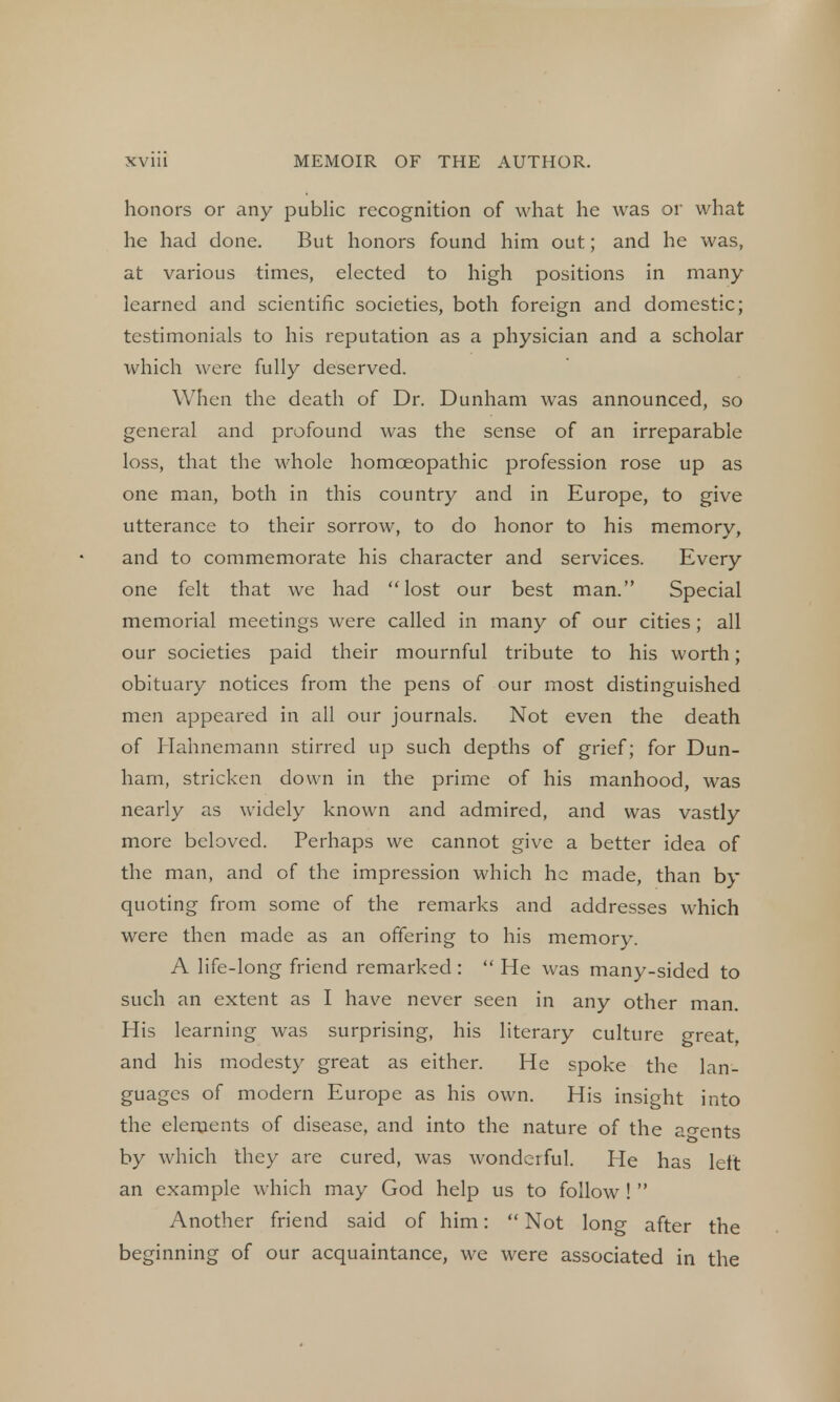 honors or any public recognition of what he was or what he had done. But honors found him out; and he was, at various times, elected to high positions in many learned and scientific societies, both foreign and domestic; testimonials to his reputation as a physician and a scholar which were fully deserved. When the death of Dr. Dunham was announced, so general and profound was the sense of an irreparable loss, that the whole homoeopathic profession rose up as one man, both in this country and in Europe, to give utterance to their sorrow, to do honor to his memory, and to commemorate his character and services. Every one felt that we had lost our best man. Special memorial meetings were called in many of our cities ; all our societies paid their mournful tribute to his worth; obituary notices from the pens of our most distinguished men appeared in all our journals. Not even the death of Hahnemann stirred up such depths of grief; for Dun- ham, stricken down in the prime of his manhood, was nearly as widely known and admired, and was vastly more beloved. Perhaps we cannot give a better idea of the man, and of the impression which he made, than by quoting from some of the remarks and addresses which were then made as an offering to his memory. A life-long friend remarked:  He was many-sided to such an extent as I have never seen in any other man. His learning was surprising, his literary culture great, and his modesty great as either. He spoke the lan- guages of modern Europe as his own. His insight into the elements of disease, and into the nature of the agents by which they are cured, was wonderful. He has left an example which may God help us to follow !  Another friend said of him:  Not long after the beginning of our acquaintance, we were associated in the