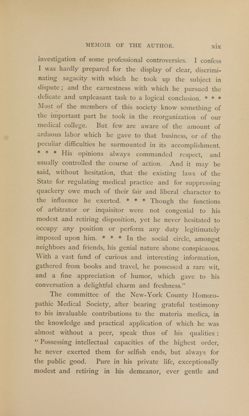 investigation of some professional controversies. I confess I was hardly prepared for the display of clear, discrimi- nating sagacity with which he took up the subject in dispute ; and the earnestness with which he pursued the delicate and unpleasant task to a logical conclusion. * * * Most of the members of this society know something of the important part he took in the reorganization of our medical college. But few are aware of the amount of arduous labor which he gave to that business, or of the peculiar difficulties he surmounted in its accomplishment. * * * His opinions always commanded respect, and usually controlled the course of action. And it may be said, without hesitation, that the existing laws of the State for regulating medical practice and for suppressing quackery owe much of their fair and liberal character to the influence he exerted. * * * Though the functions of arbitrator or inquisitor were not congenial to his modest and retiring disposition, yet he never hesitated to occupy any position or perform any duty legitimately imposed upon him. * * * In the social circle, amongst neighbors and friends, his genial nature shone conspicuous. With a vast fund of curious and interesting information, gathered from books and travel, he possessed a rare wit, and a fine appreciation of humor, which gave to his conversation a delightful charm and freshness. The committee of the New-York County Homoeo- pathic Medical Society, after bearing grateful testimony to his invaluable contributions to the materia medica, in the knowledge and practical application of which he was almost without a peer, speak thus of his qualities :  Possessing intellectual capacities of the highest order, he never exerted them for selfish ends, but always for the public good. Pure in his private life, exceptionally modest and retiring in his demeanor, ever gentle and