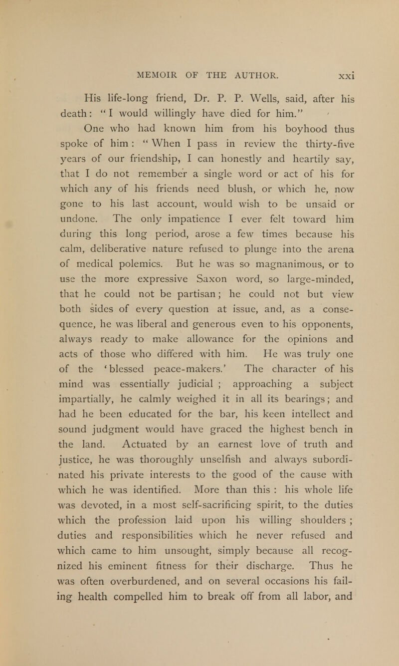 His life-long friend, Dr. P. P. Wells, said, after his death: I would willingly have died for him. One who had known him from his boyhood thus spoke of him :  When I pass in review the thirty-five years of our friendship, I can honestly and heartily say, that I do not remember a single word or act of his for which any of his friends need blush, or which he, now gone to his last account, would wish to be unsaid or undone. The only impatience I ever felt toward him during this long period, arose a few times because his calm, deliberative nature refused to plunge into the arena of medical polemics. But he was so magnanimous, or to use the more expressive Saxon word, so large-minded, that he could not be partisan; he could not but view both sides of every question at issue, and, as a conse- quence, he was liberal and generous even to his opponents, always ready to make allowance for the opinions and acts of those who differed with him. He was truly one of the 'blessed peace-makers.' The character of his mind was essentially judicial ; approaching a subject impartially, he calmly weighed it in all its bearings; and had he been educated for the bar, his keen intellect and sound judgment would have graced the highest bench in the land. Actuated by an earnest love of truth and justice, he was thoroughly unselfish and always subordi- nated his private interests to the good of the cause with which he was identified. More than this : his whole life was devoted, in a most self-sacrificing spirit, to the duties which the profession laid upon his willing shoulders ; duties and responsibilities which he never refused and which came to him unsought, simply because all recog- nized his eminent fitness for their discharge. Thus he was often overburdened, and on several occasions his fail- ing health compelled him to break off from all labor, and