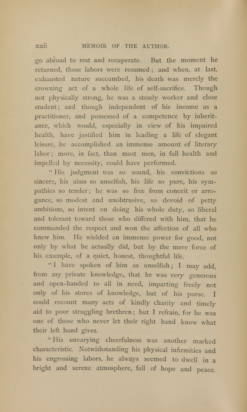 go abroad to rest and recuperate. But the moment he returned, those labors were resumed ; and when, at last, exhausted nature succumbed, his death was merely the crowning act of a whole life of self-sacrifice. Though not physically strong, he was a steady worker and close student; and though independent of his income as a practitioner, and possessed of a competence by inherit- ance, which would, especially in view of his impaired health, have justified him in leading a life of elegant leisure, he accomplished an immense amount of literary labor; more, in fact, than most men, in full health and impelled by necessity, could have performed.  His judgment was so sound, his convictions so sincere, his aims so unselfish, his life so pure, his sym- pathies so tender; he was so free from conceit or arro- gance, so modest and unobtrusive, so devoid of petty ambitions, so intent on doing his whole duty, so liberal and tolerant toward those who differed with him, that he commanded the respect and won the affection of all who knew him. He wielded an immense power for good, not only by what he actually did, but by the mere force of his example, cf a quiet, honest, thoughtful life.  I have spoken of him as unselfish; I may add, from my private knowledge, that he was very generous and open-handed to all in need, imparting freely not only of his stores of knowledge, but of his purse. I could recount many acts of kindly charity and timely aid to poor struggling brethren; but I refrain, for he was one of those who never let their right hand know what their left hand gives.  His unvarying cheerfulness was another marked characteristic. Notwithstanding his physical infirmities and his engrossing labors, he always seemed to dwell in a bright and serene atmosphere, full of hope and peace.