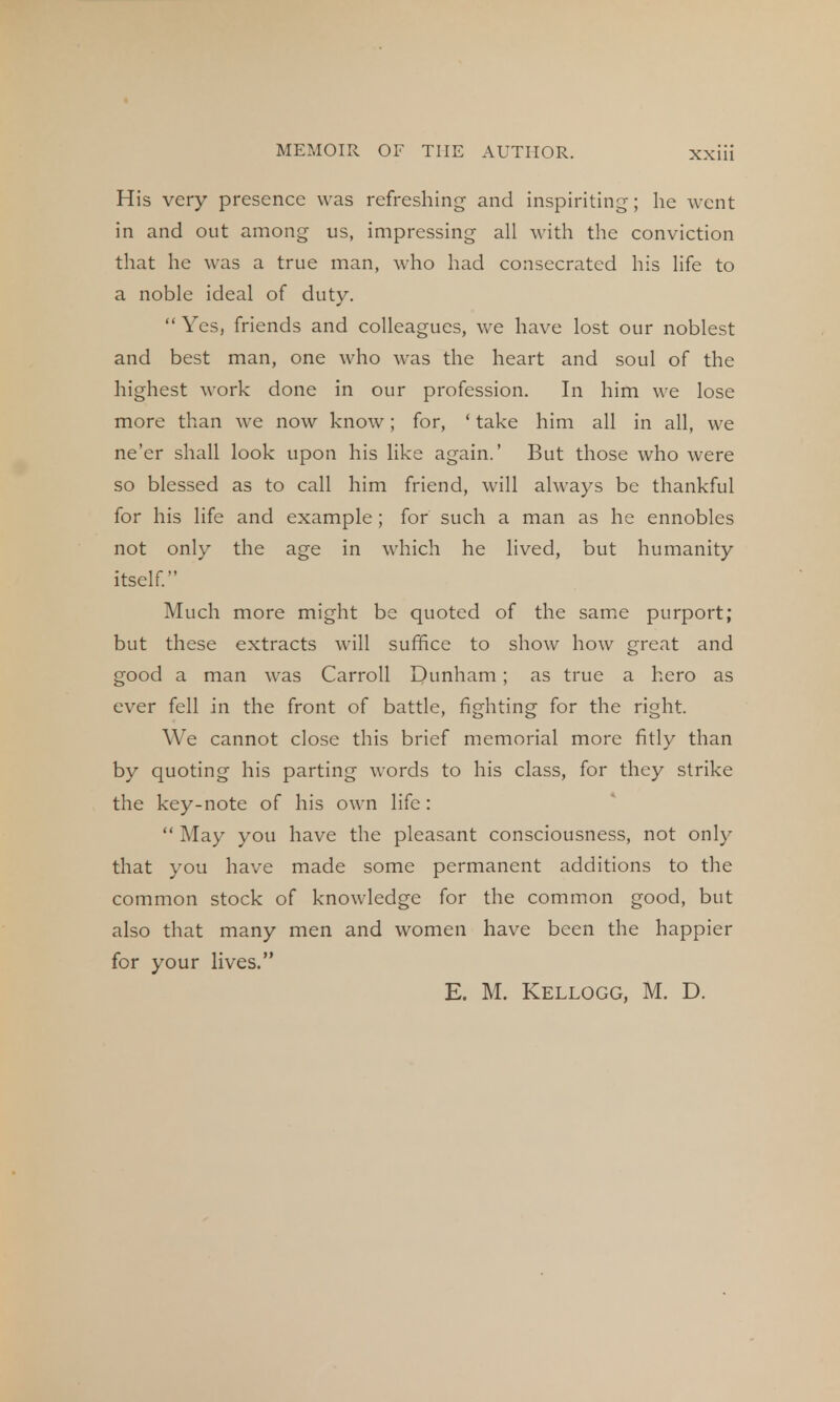 His very presence was refreshing and inspiriting; he went in and out among us, impressing all with the conviction that he was a true man, who had consecrated his life to a noble ideal of duty.  Yes, friends and colleagues, we have lost our noblest and best man, one who was the heart and soul of the highest work done in our profession. In him we lose more than we now know; for, ' take him all in all, we ne'er shall look upon his like again.' But those who were so blessed as to call him friend, will always be thankful for his life and example; for such a man as he ennobles not only the age in which he lived, but humanity itself. Much more might be quoted of the same purport; but these extracts will suffice to show how great and good a man was Carroll Dunham; as true a hero as ever fell in the front of battle, fighting for the right. We cannot close this brief memorial more fitly than by quoting his parting words to his class, for they strike the key-note of his own life :  May you have the pleasant consciousness, not only that you have made some permanent additions to the common stock of knowledge for the common good, but also that many men and women have been the happier for your lives. E. M. Kellogg, M. D.