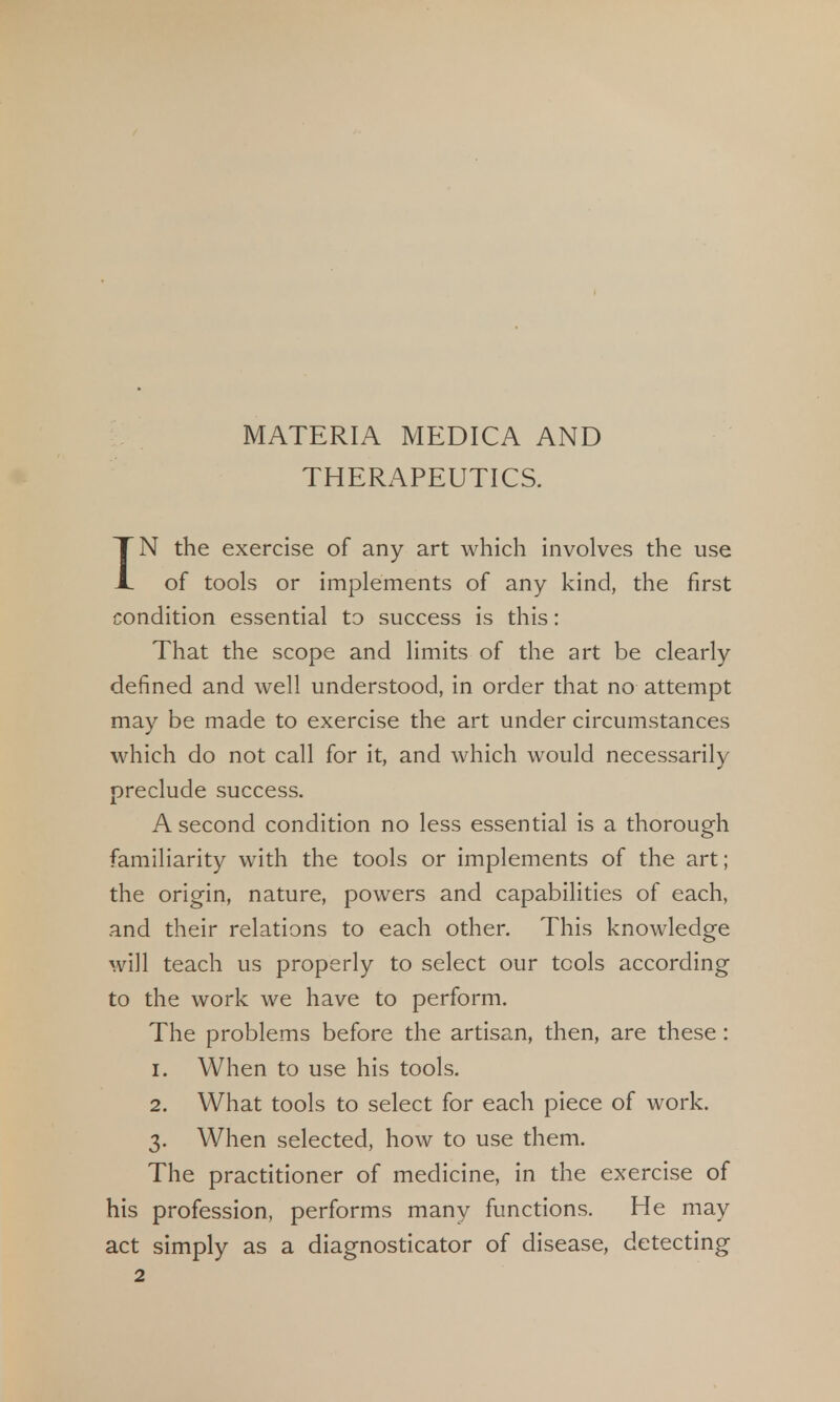 MATERIA MEDICA AND THERAPEUTICS. IN the exercise of any art which involves the use of tools or implements of any kind, the first condition essential to success is this: That the scope and limits of the art be clearly defined and well understood, in order that no attempt may be made to exercise the art under circumstances which do not call for it, and which would necessarily preclude success. A second condition no less essential is a thorough familiarity with the tools or implements of the art; the origin, nature, powers and capabilities of each, and their relations to each other. This knowledge will teach us properly to select our tools according to the work we have to perform. The problems before the artisan, then, are these: 1. When to use his tools. 2. What tools to select for each piece of work. 3. When selected, how to use them. The practitioner of medicine, in the exercise of his profession, performs many functions. He may act simply as a diagnosticator of disease, detecting 2