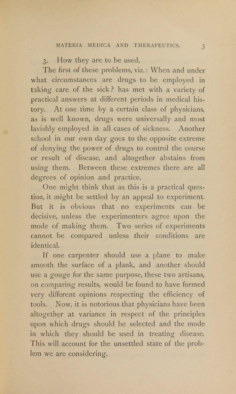3. How they are to be used. The first of these problems, viz.: When and under what circumstances are drugs to be employed in taking care of the sick ? has met with a variety of practical answers at different periods in medical his- tory. At one time by a certain class of physicians, as is well known, drugs were universally and most lavishly employed in all cases of sickness. Another school in our own day goes to the opposite extreme of denying the power of drugs to control the course or result of disease, and altogether abstains from using them. Between these extremes there are all degrees of opinion and practice. One might think that as this is a practical ques- tion, it might be settled by an appeal to experiment. But it is obvious that no experiments can be decisive, unless the experimenters agree upon the mode of making them. Two series of experiments cannot be compared unless their conditions are identical. If one carpenter should use a plane to make smooth the surface of a plank, and another should use a gouge for the same purpose, these two artisans, on comparing results, would be found to have formed very different opinions respecting the efficiency of tools. Now, it is notorious that physicians have been altogether at variance in respect of the principles upon which drugs should be selected and the mode in which they should be used in treating disease. This will account for the unsettled state of the prob- lem we are considering.