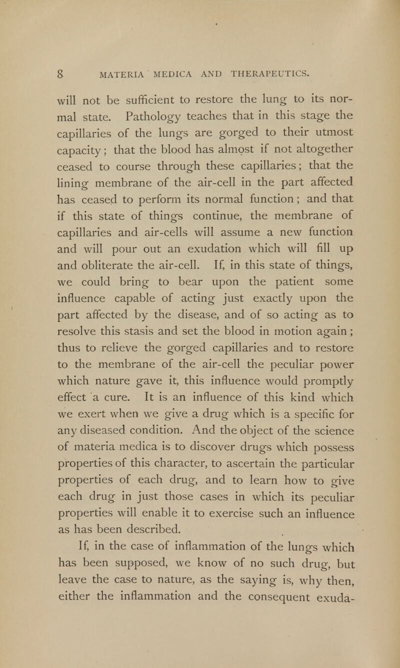 will not be sufficient to restore the lung to its nor- mal state. Pathology teaches that in this stage the capillaries of the lungs are gorged to their utmost capacity; that the blood has almost if not altogether ceased to course through these capillaries; that the lining membrane of the air-cell in the part affected has ceased to perform its normal function; and that if this state of things continue, the membrane of capillaries and air-cells will assume a new function and will pour out an exudation which will fill up and obliterate the air-cell. If, in this state of things, we could bring to bear upon the patient some influence capable of acting just exactly upon the part affected by the disease, and of so acting as to resolve this stasis and set the blood in motion again ; thus to relieve the gorged capillaries and to restore to the membrane of the air-cell the peculiar power which nature gave it, this influence would promptly effect a cure. It is an influence of this kind which we exert when we give a drug which is a specific for any diseased condition. And the object of the science of materia medica is to discover drugs which possess properties of this character, to ascertain the particular properties of each drug, and to learn how to give each drug in just those cases in which its peculiar properties will enable it to exercise such an influence as has been described. If, in the case of inflammation of the lungs which has been supposed, we know of no such drug, but leave the case to nature, as the saying is, why then, either the inflammation and the consequent exuda-