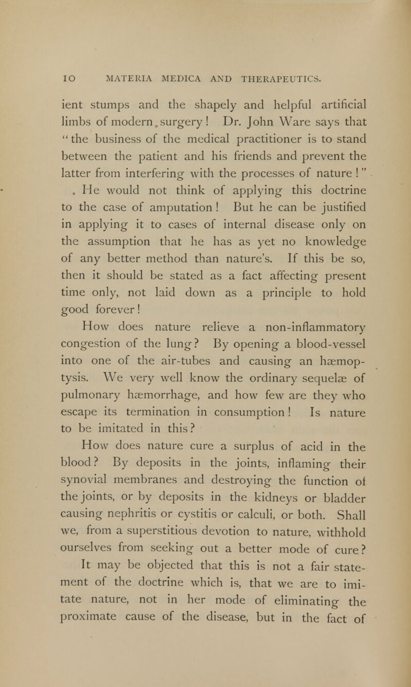 ient stumps and the shapely and helpful artificial limbs of modern, surgery ! Dr. John Ware says that  the business of the medical practitioner is to stand between the patient and his friends and prevent the latter from interfering with the processes of nature ! . He would not think of applying this doctrine to the case of amputation ! But he can be justified in applying it to cases of internal disease only on the assumption that he has as yet no knowledge of any better method than nature's. If this be so, then it should be stated as a fact affecting present time only, not laid down as a principle to hold good forever! H ow does nature relieve a non-inflammatory congestion of the lung ? By opening a blood-vessel into one of the air-tubes and causing an haemop- tysis. We very well know the ordinary sequelae of pulmonary haemorrhage, and how few are they who escape its termination in consumption ! Is nature to be imitated in this ? How does nature cure a surplus of acid in the blood? By deposits in the joints, inflaming their synovial membranes and destroying the function ol the joints, or by deposits in the kidneys or bladder causing nephritis or cystitis or calculi, or both. Shall we, from a superstitious devotion to nature, withhold ourselves from seeking out a better mode of cure? It may be objected that this is not a fair state- ment of the doctrine which is, that we are to imi- tate nature, not in her mode of eliminating the proximate cause of the disease, but in the fact of