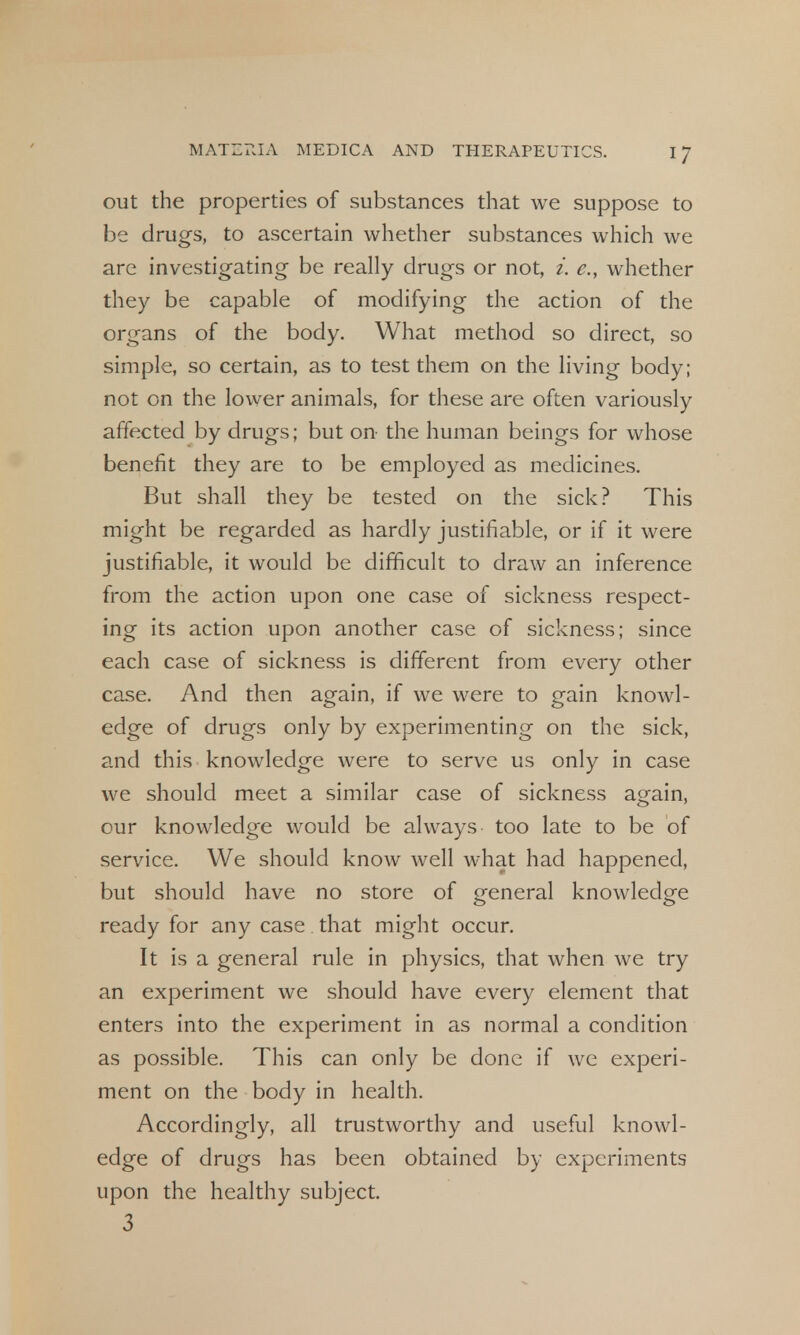 out the properties of substances that we suppose to be drugs, to ascertain whether substances which we are investigating be really drugs or not, i. e., whether they be capable of modifying the action of the organs of the body. What method so direct, so simple, so certain, as to test them on the living body; not on the lower animals, for these are often variously affected by drugs; but on the human beings for whose benefit they are to be employed as medicines. But shall they be tested on the sick? This might be regarded as hardly justifiable, or if it were justifiable, it would be difficult to draw an inference from the action upon one case of sickness respect- ing its action upon another case of sickness; since each case of sickness is different from every other case. And then again, if we were to gain knowl- edge of drugs only by experimenting on the sick, and this knowledge were to serve us only in case we should meet a similar case of sickness again, our knowledge would be always too late to be of service. We should know well what had happened, but should have no store of general knowledge ready for any case that might occur. It is a general rule in physics, that when we try an experiment we should have every element that enters into the experiment in as normal a condition as possible. This can only be done if we experi- ment on the body in health. Accordingly, all trustworthy and useful knowl- edge of drugs has been obtained by experiments upon the healthy subject. 3