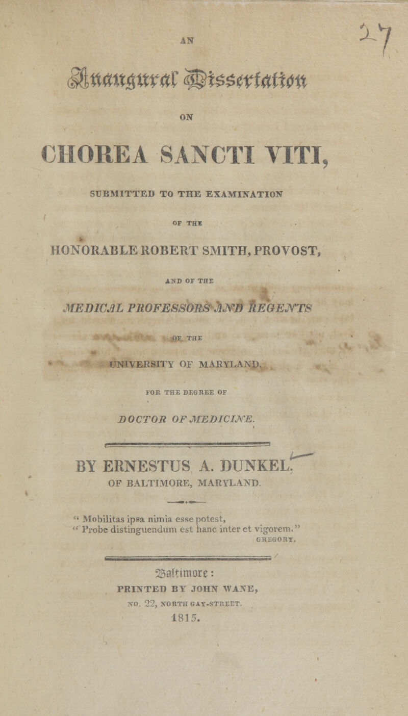 IftiWttgtttttf $$i$$wMi0tt ON CHOREA SANCTI YITI, SUBMITTED TO THE EXAMINATION HONORABLE ROBERT SMITH, PROVOST, AND OF THE MEDICAL PROFESSORS JND REGENTS UNIVERSITY OF MARYLAND. FOR THE DEGREE OF D OCTOR OF MEDICINE. BY ERNESTUS A. DUNKEL. OF BALTIMORE, MARYLAND.  Mobilitas ipsa n'imia esse potest,  Pi-obe distinguendum est hanc inter et vig-orem. GREGORT. Baltimore: PRINTED BY JOHN WANE, \0. 22, NORTH GAT-STIIEET. 1815.