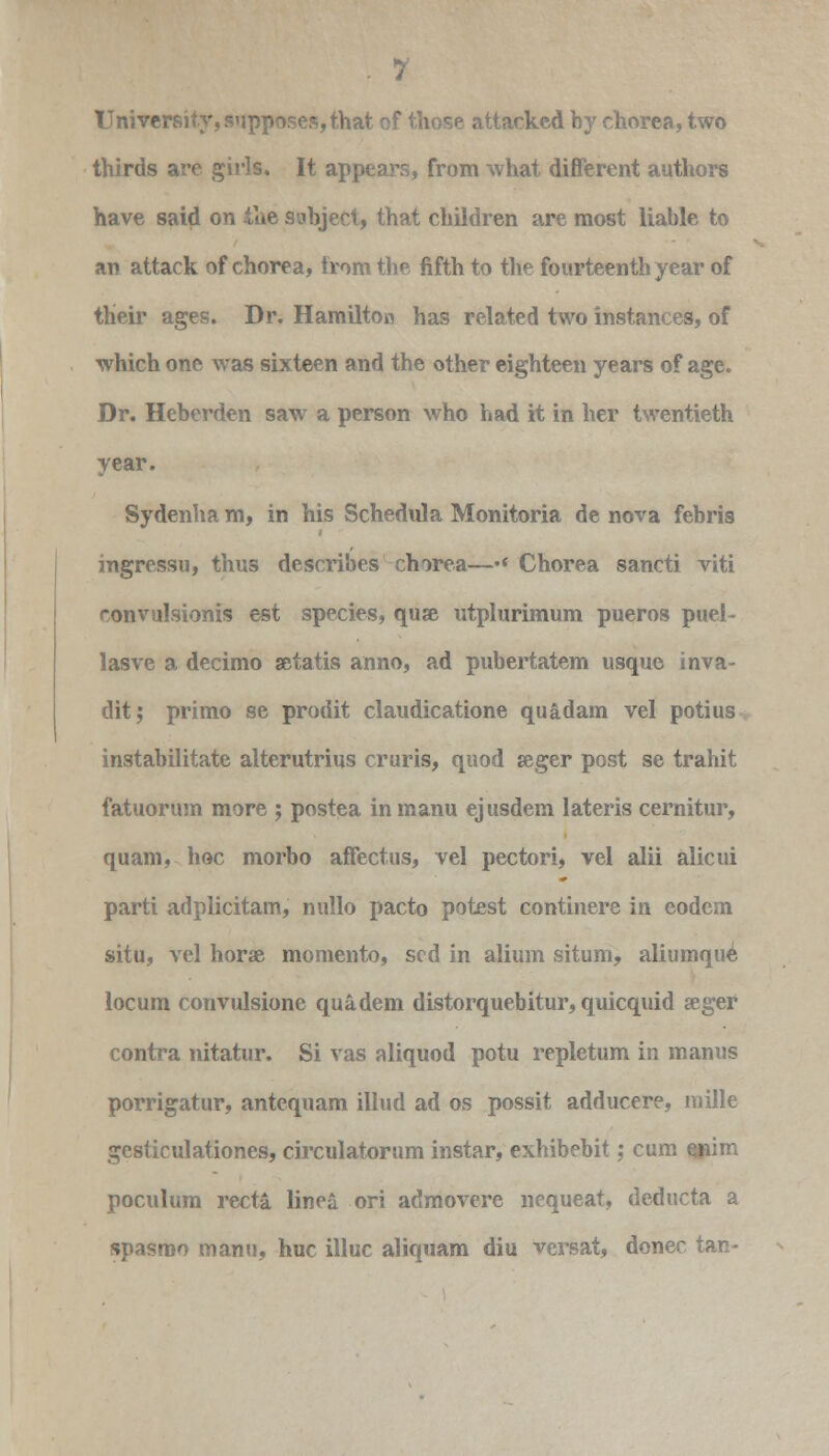 University, supposes,that of those attacked hy chorea, two thirds are girls. It appears, from what different authors have said on the subject, that children are most liable to an attack of chorea, from the fifth to the fourteenth year of their ages. Dr. Hamilton has related two instances, of which one was sixteen and the other eighteen years of age. Dr. Heberden saw a person who had it in her twentieth year. Sydenha m, in his Schedula Monitoria de nova febris ingressu, thus describes chorea—•« Chorea sancti viti convulsionis est species, quse utplurimum pueros puel- lasve a decimo aitatis anno, ad pubertatem usque inva- ditj primo se prodit claudicatione quadam vel potius instabilitate alterutrius cruris, quod seger post se trahit fatuorum more ; postea inmanu ejusdem lateris cernitur, quam, hoc morbo affectus, vel pectori, vel alii alicui parti adplicitam, nullo pacto potest continere in codem situ, vel horse momento, scd in alium situm, aliumque locum convulsione quadem distorquebitur, quicquid seger contra nitatur. Si vas aliquod potu repletum in manus porrigatur, antequam illud ad os possit adducere, mille gesticulationes, circulatorum instar, exhibebit; cum enim poculum recta linea ori admovere ncqueat, deducta a spasroo manu, hue illuc aliquam diu versat, donee tan-