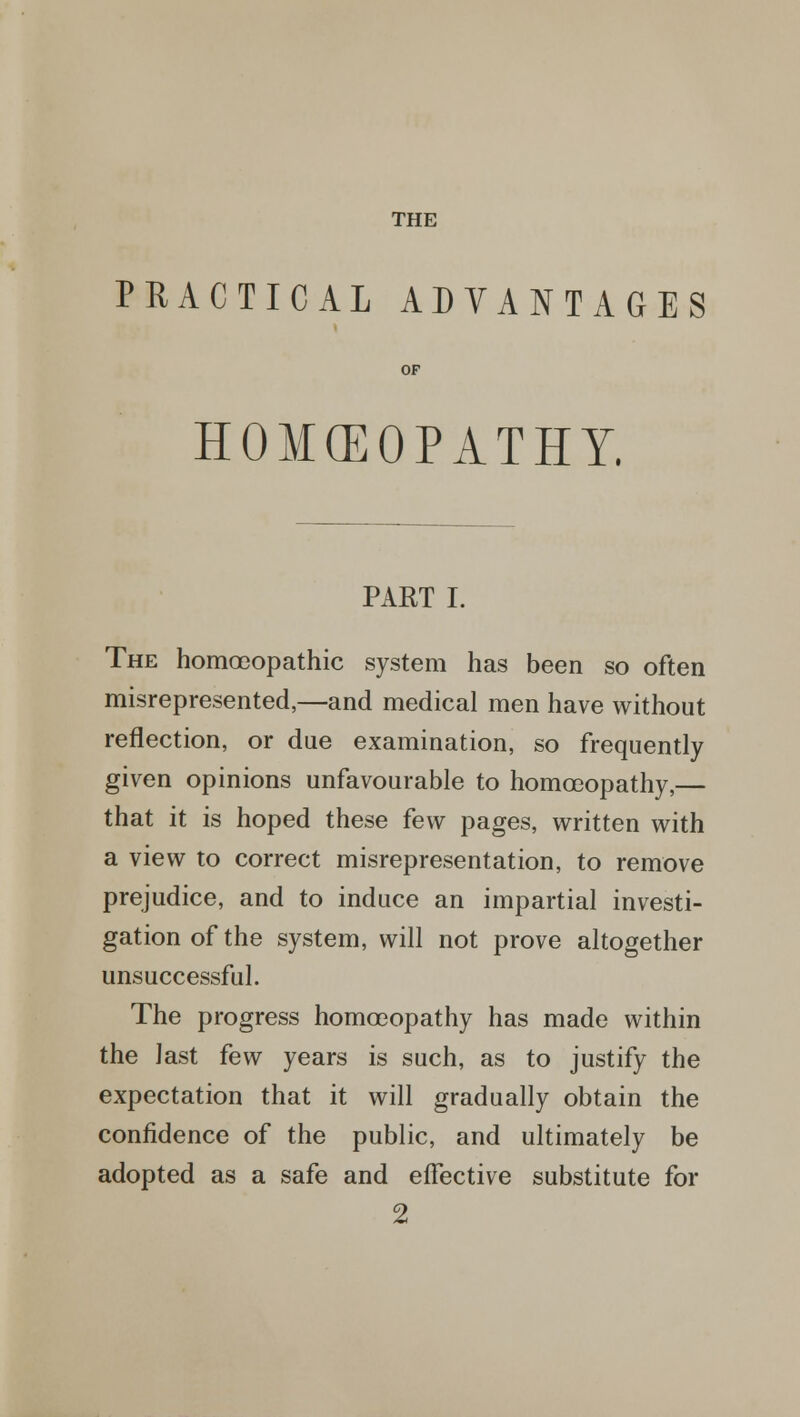 THE PRACTICAL ADVANTAGES HOMCEOPATHY. PART I. The homoeopathic system has been so often misrepresented,—and medical men have without reflection, or due examination, so frequently given opinions unfavourable to homoeopathy,— that it is hoped these few pages, written with a view to correct misrepresentation, to remove prejudice, and to induce an impartial investi- gation of the system, will not prove altogether unsuccessful. The progress homoeopathy has made within the last few years is such, as to justify the expectation that it will gradually obtain the confidence of the public, and ultimately be adopted as a safe and effective substitute for 2
