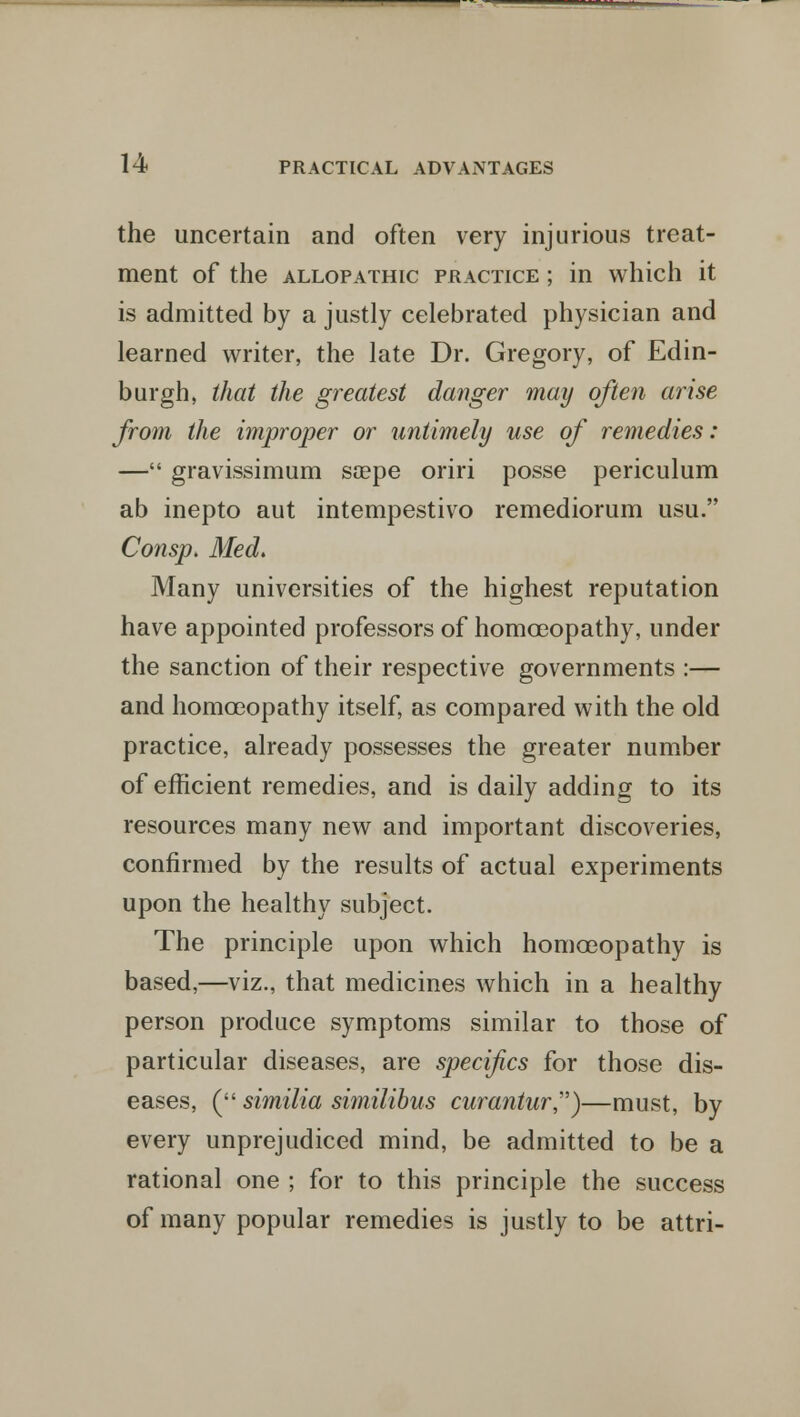 the uncertain and often very injurious treat- ment of the allopathic practice ; in which it is admitted by a justly celebrated physician and learned writer, the late Dr. Gregory, of Edin- burgh, that the greatest danger may often arise from the improper or untimely use of remedies: — gravissimum soepe oriri posse periculum ab inepto aut intempestivo remediorum usu. Consp. Med. Many universities of the highest reputation have appointed professors of homoeopathy, under the sanction of their respective governments :— and homoeopathy itself, as compared with the old practice, already possesses the greater number of efficient remedies, and is daily adding to its resources many new and important discoveries, confirmed by the results of actual experiments upon the healthy subject. The principle upon which homoeopathy is based,—viz., that medicines which in a healthy person produce symptoms similar to those of particular diseases, are specif cs for those dis- eases, ( similia similibus curantur,)—must, by every unprejudiced mind, be admitted to be a rational one ; for to this principle the success of many popular remedies is justly to be attri-