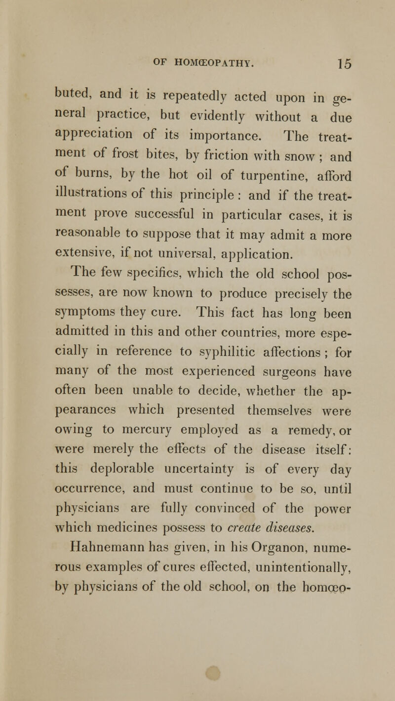 buted, and it is repeatedly acted upon in ge- neral practice, but evidently without a due appreciation of its importance. The treat- ment of frost bites, by friction with snow ; and of burns, by the hot oil of turpentine, afford illustrations of this principle : and if the treat- ment prove successful in particular cases, it is reasonable to suppose that it may admit a more extensive, if not universal, application. The few specifics, which the old school pos- sesses, are now known to produce precisely the symptoms they cure. This fact has long been admitted in this and other countries, more espe- cially in reference to syphilitic affections ; for many of the most experienced surgeons have often been unable to decide, whether the ap- pearances which presented themselves were owing to mercury employed as a remedy, or were merely the effects of the disease itself: this deplorable uncertainty is of every day occurrence, and must continue to be so, until physicians are fully convinced of the power which medicines possess to create diseases. Hahnemann has given, in his Organon, nume- rous examples of cures effected, unintentionally, by physicians of the old school, on the homceo-