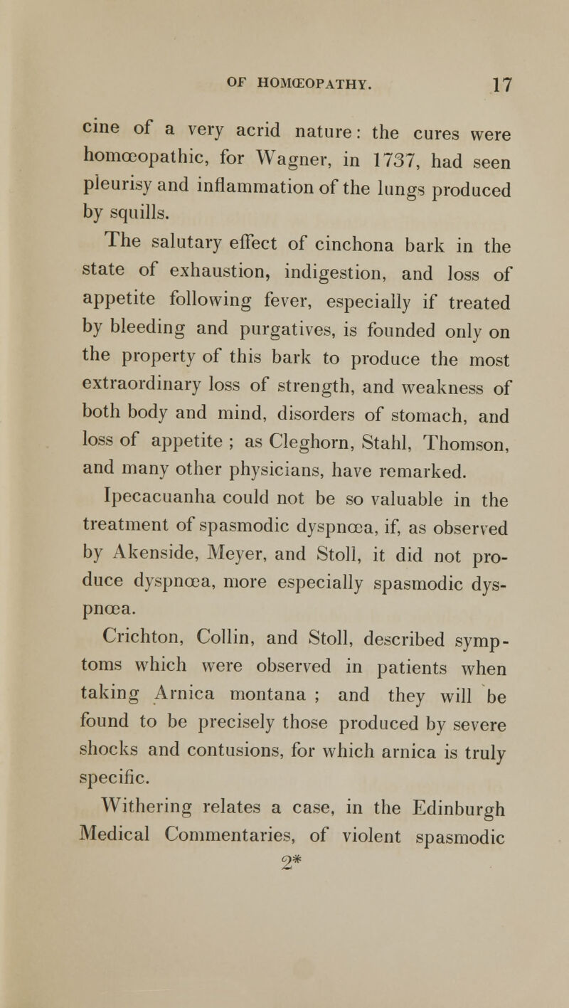 cine of a very acrid nature: the cures were homo3opathic, for Wagner, in 1737, had seen pleurisy and inflammation of the lungs produced by squills. The salutary effect of cinchona bark in the state of exhaustion, indigestion, and loss of appetite following fever, especially if treated by bleeding and purgatives, is founded only on the property of this bark to produce the most extraordinary loss of strength, and weakness of both body and mind, disorders of stomach, and loss of appetite ; as Cleghorn, Stahl, Thomson, and many other physicians, have remarked. Ipecacuanha could not be so valuable in the treatment of spasmodic dyspnoea, if, as observed by Akenside, Meyer, and Stoll, it did not pro- duce dyspnoea, more especially spasmodic dys- pnoea. Crichton, Collin, and Stoll, described symp- toms which were observed in patients when taking Arnica montana ; and they will be found to be precisely those produced by severe shocks and contusions, for which arnica is truly specific. Withering relates a case, in the Edinburgh Medical Commentaries, of violent spasmodic 2*