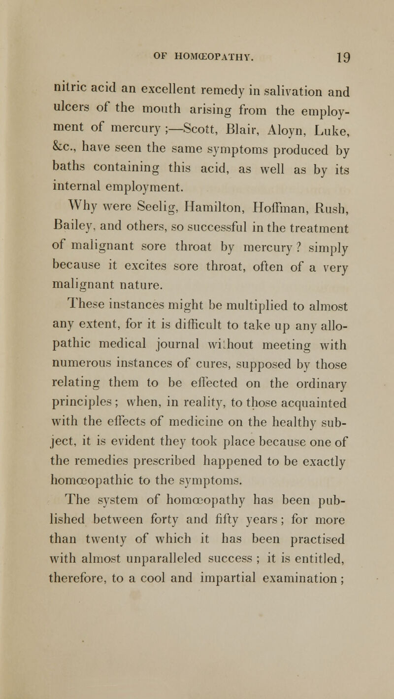 nitric acid an excellent remedy in salivation and ulcers of the mouth arising from the employ- ment of mercury ;—Scott, Blair, Aloyn, Luke, &c, have seen the same symptoms produced by baths containing this acid, as well as by its internal employment. Why were Seelig, Hamilton, Hoffman, Rush, Bailey, and others, so successful in the treatment of malignant sore throat by mercury ? simply because it excites sore throat, often of a very malignant nature. These instances might be multiplied to almost any extent, for it is difficult to take up any allo- pathic medical journal wilhout meeting with numerous instances of cures, supposed by those relating them to be effected on the ordinary principles ; when, in reality, to those acquainted with the effects of medicine on the healthy sub- ject, it is evident they took place because one of the remedies prescribed happened to be exactly homoeopathic to the symptoms. The system of homoeopathy has been pub- lished between forty and fifty years; for more than twenty of which it has been practised with almost unparalleled success ; it is entitled, therefore, to a cool and impartial examination ;