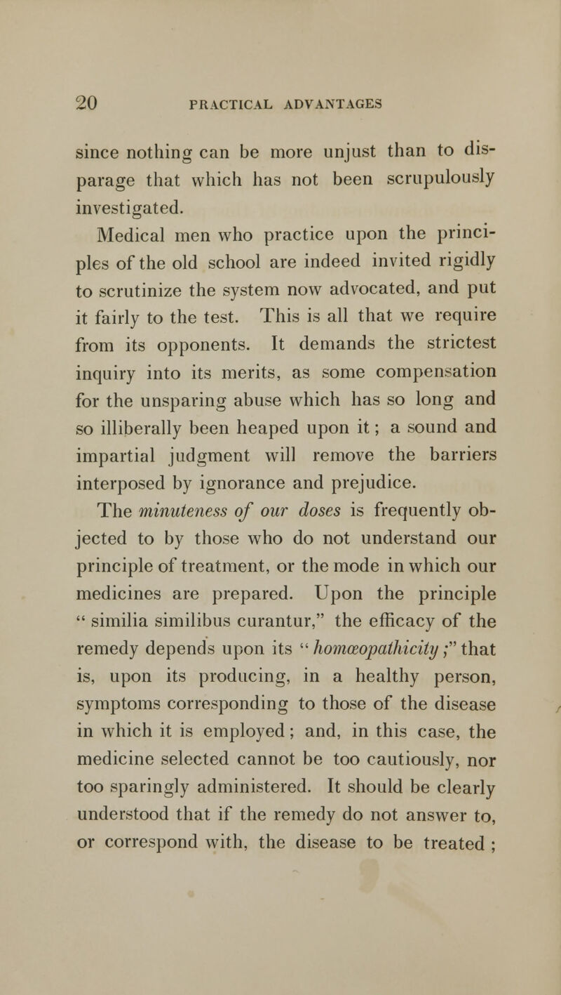since nothing can be more unjust than to dis- parage that which has not been scrupulously investigated. Medical men who practice upon the princi- ples of the old school are indeed invited rigidly to scrutinize the system now advocated, and put it fairly to the test. This is all that we require from its opponents. It demands the strictest inquiry into its merits, as some compensation for the unsparing abuse which has so long and so illiberally been heaped upon it; a sound and impartial judgment will remove the barriers interposed by ignorance and prejudice. The minuteness of our doses is frequently ob- jected to by those who do not understand our principle of treatment, or the mode in which our medicines are prepared. Upon the principle  similia similibus curantur, the efficacy of the remedy depends upon its  homceopathicity; that is, upon its producing, in a healthy person, symptoms corresponding to those of the disease in which it is employed; and, in this case, the medicine selected cannot be too cautiously, nor too sparingly administered. It should be clearly understood that if the remedy do not answer to, or correspond with, the disease to be treated ;