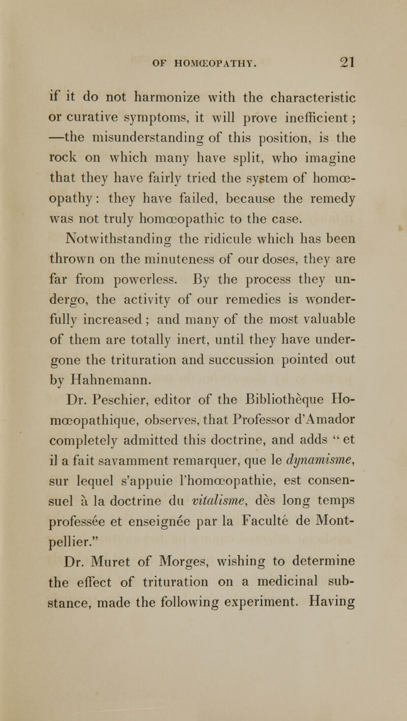 if it do not harmonize with the characteristic or curative symptoms, it will prove inefficient ; —the misunderstanding of this position, is the rock on which many have split, who imagine that they have fairly tried the system of homoe- opathy: they have failed, because the remedy was not truly homoeopathic to the case. Notwithstanding the ridicule which has been thrown on the minuteness of our doses, they are far from powerless. By the process they un- dergo, the activity of our remedies is wonder- fully increased ; and many of the most valuable of them are totally inert, until they have under- gone the trituration and succussion pointed out by Hahnemann. Dr. Peschier, editor of the Bibliotheque Ho- moeopathique, observes, that Professor d'Amador completely admitted this doctrine, and adds  et il a fait savamment remarquer, que le dynamisme, sur lequel s'appuie l'homceopathie, est consen- suel a la doctrine du vitalisme, des long temps professee et enseignee par la Faculte de Mont- pellier. Dr. Muret of Morges, wishing to determine the effect of trituration on a medicinal sub- stance, made the following experiment. Having