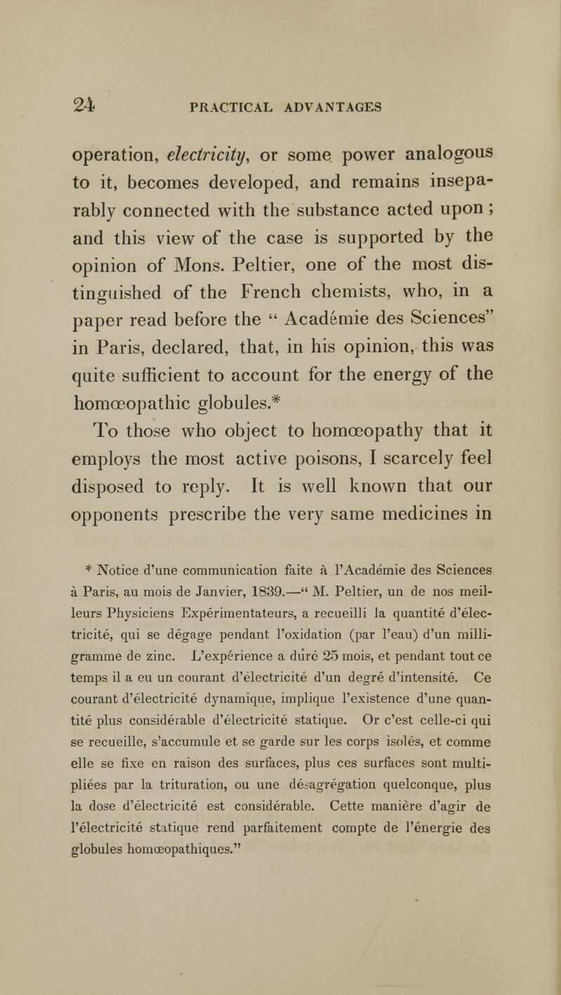 operation, electricity, or some power analogous to it, becomes developed, and remains insepa- rably connected with the substance acted upon; and this view of the case is supported by the opinion of Mons. Peltier, one of the most dis- tinguished of the French chemists, who, in a paper read before the  Academie des Sciences in Paris, declared, that, in his opinion, this was quite sufficient to account for the energy of the homoeopathic globules * To those who object to homoeopathy that it employs the most active poisons, I scarcely feel disposed to reply. It is well known that our opponents prescribe the very same medicines in * Notice d'une communication faite a 1'Academie des Sciences a Paris, au mois de Janvier, 1839.— M. Peltier, un de nos meil- leurs Physiciens Experimentateurs, a recueilli Ja quantite d'elec- tricite, qui se degage pendant l'oxidation (par l'eau) d'un milli- gramme de zinc. L'experience a dure 25 mois, et pendant tout ce temps il a eu un courant d'electricite d'un degre d'intensite. Ce courant d'electricite dynamique, implique l'existence d'une quan- tite plus considerable d'electricite statique. Or c'est celle-ci qui se recueille, s'accumule et se garde sur les corps isoles, et comme elle se fixe en raison des surfaces, plus ces surfaces sont multi- pliers par la trituration, ou une de^agregation quelconque, plus la dose d'electricite est considerable. Cette maniere d'agir de l'electricite statique rend parfaitement compte de l'energie des globules homoeopathiques.