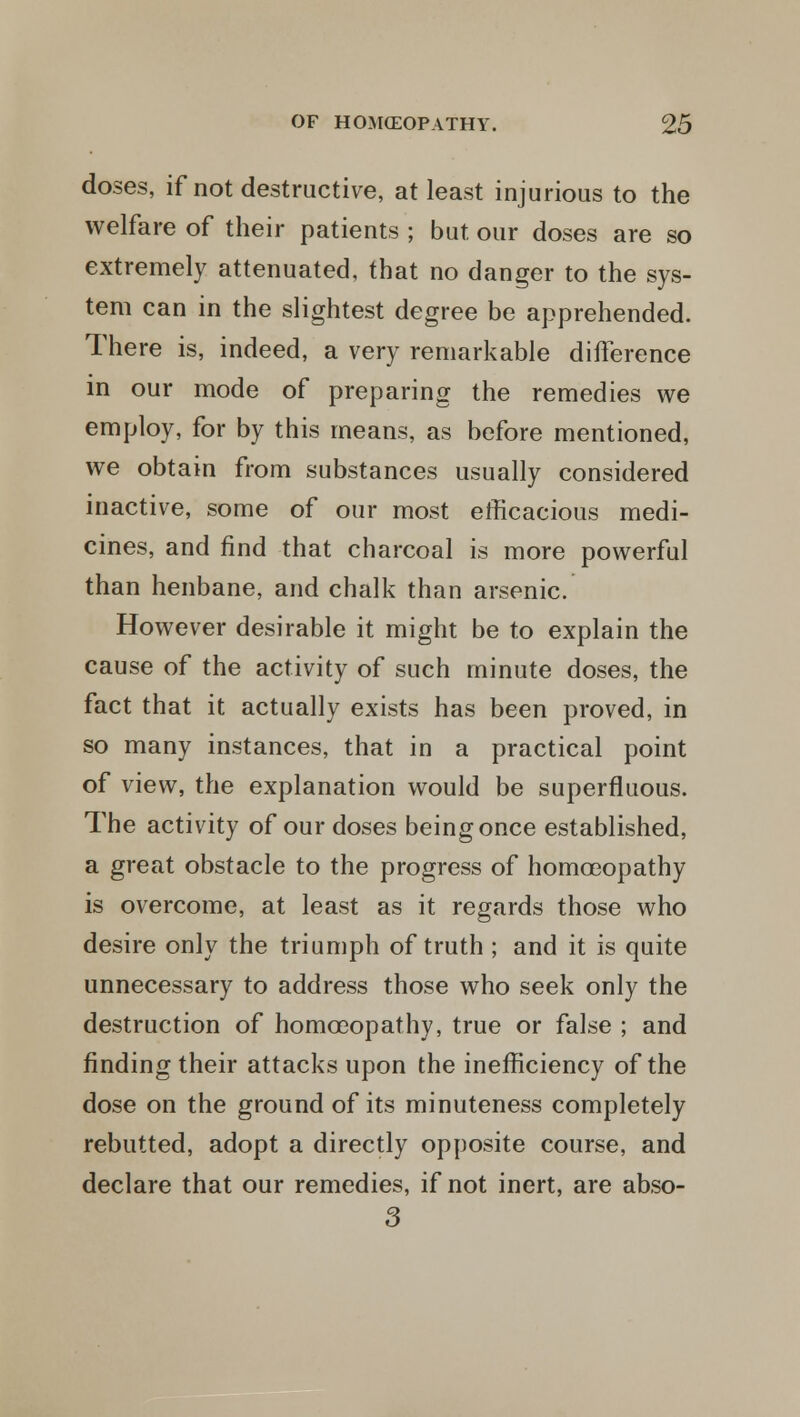 doses, if not destructive, at least injurious to the welfare of their patients ; but our doses are so extremely attenuated, that no danger to the sys- tem can in the slightest degree be apprehended. There is, indeed, a very remarkable difference in our mode of preparing the remedies we employ, for by this means, as before mentioned, we obtain from substances usually considered inactive, some of our most efficacious medi- cines, and find that charcoal is more powerful than henbane, and chalk than arsenic. However desirable it might be to explain the cause of the activity of such minute doses, the fact that it actually exists has been proved, in so many instances, that in a practical point of view, the explanation would be superfluous. The activity of our doses being once established, a great obstacle to the progress of homoeopathy is overcome, at least as it regards those who desire only the triumph of truth ; and it is quite unnecessary to address those who seek only the destruction of homoeopathy, true or false ; and finding their attacks upon the inefficiency of the dose on the ground of its minuteness completely rebutted, adopt a directly opposite course, and declare that our remedies, if not inert, are abso- 3