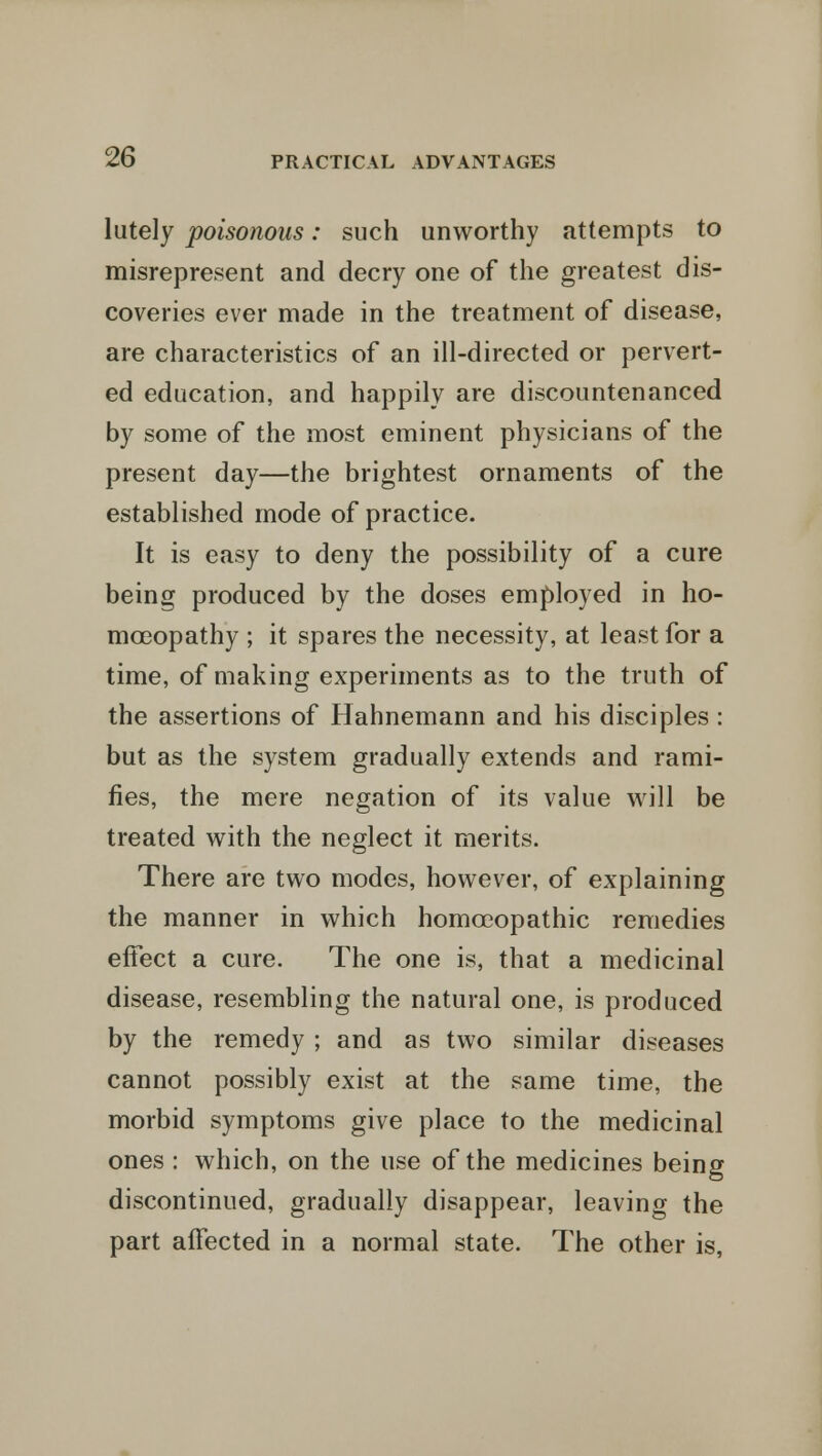 lutely poisonous: such unworthy attempts to misrepresent and decry one of the greatest dis- coveries ever made in the treatment of disease, are characteristics of an ill-directed or pervert- ed education, and happily are discountenanced by some of the most eminent physicians of the present day—the brightest ornaments of the established mode of practice. It is easy to deny the possibility of a cure being produced by the doses employed in ho- moeopathy ; it spares the necessity, at least for a time, of making experiments as to the truth of the assertions of Hahnemann and his disciples : but as the system gradually extends and rami- fies, the mere negation of its value will be treated with the neglect it merits. There are two modes, however, of explaining the manner in which homoeopathic remedies effect a cure. The one is, that a medicinal disease, resembling the natural one, is produced by the remedy ; and as two similar diseases cannot possibly exist at the same time, the morbid symptoms give place to the medicinal ones : which, on the use of the medicines being discontinued, gradually disappear, leaving the part affected in a normal state. The other is,