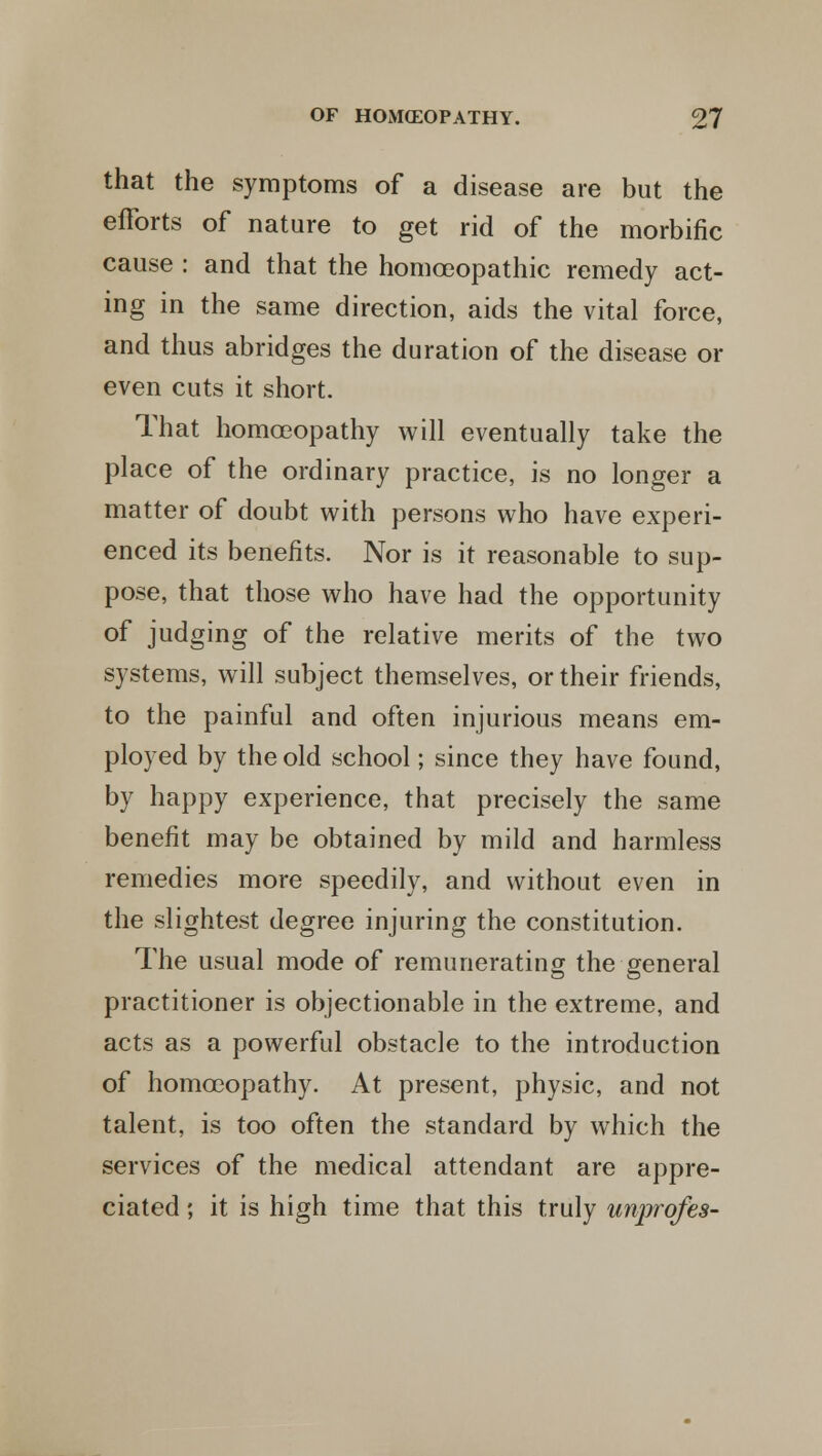 that the symptoms of a disease are but the efforts of nature to get rid of the morbific cause : and that the homoeopathic remedy act- ing in the same direction, aids the vital force, and thus abridges the duration of the disease or even cuts it short. That homoeopathy will eventually take the place of the ordinary practice, is no longer a matter of doubt with persons who have experi- enced its benefits. Nor is it reasonable to sup- pose, that those who have had the opportunity of judging of the relative merits of the two systems, will subject themselves, or their friends, to the painful and often injurious means em- ployed by the old school; since they have found, by happy experience, that precisely the same benefit may be obtained by mild and harmless remedies more speedily, and without even in the slightest degree injuring the constitution. The usual mode of remunerating the general practitioner is objectionable in the extreme, and acts as a powerful obstacle to the introduction of homoeopathy. At present, physic, and not talent, is too often the standard by which the services of the medical attendant are appre- ciated ; it is high time that this truly unprofes-