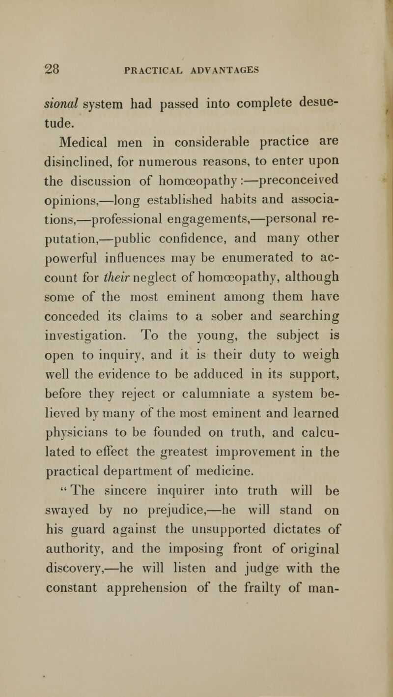 sional system had passed into complete desue- tude. Medical men in considerable practice are disinclined, for numerous reasons, to enter upon the discussion of homoeopathy :—preconceived opinions,—long established habits and associa- tions,—professional engagements,—personal re- putation,—public confidence, and many other powerful influences may be enumerated to ac- count for their neglect of homoeopathy, although some of the most eminent among them have conceded its claims to a sober and searching investigation. To the young, the subject is open to inquiry, and it is their duty to weigh well the evidence to be adduced in its support, before they reject or calumniate a system be- lieved by many of the most eminent and learned physicians to be founded on truth, and calcu- lated to effect the greatest improvement in the practical department of medicine.  The sincere inquirer into truth will be swayed by no prejudice,—he will stand on his guard against the unsupported dictates of authority, and the imposing front of original discovery,—he will listen and judge with the constant apprehension of the frailty of man-