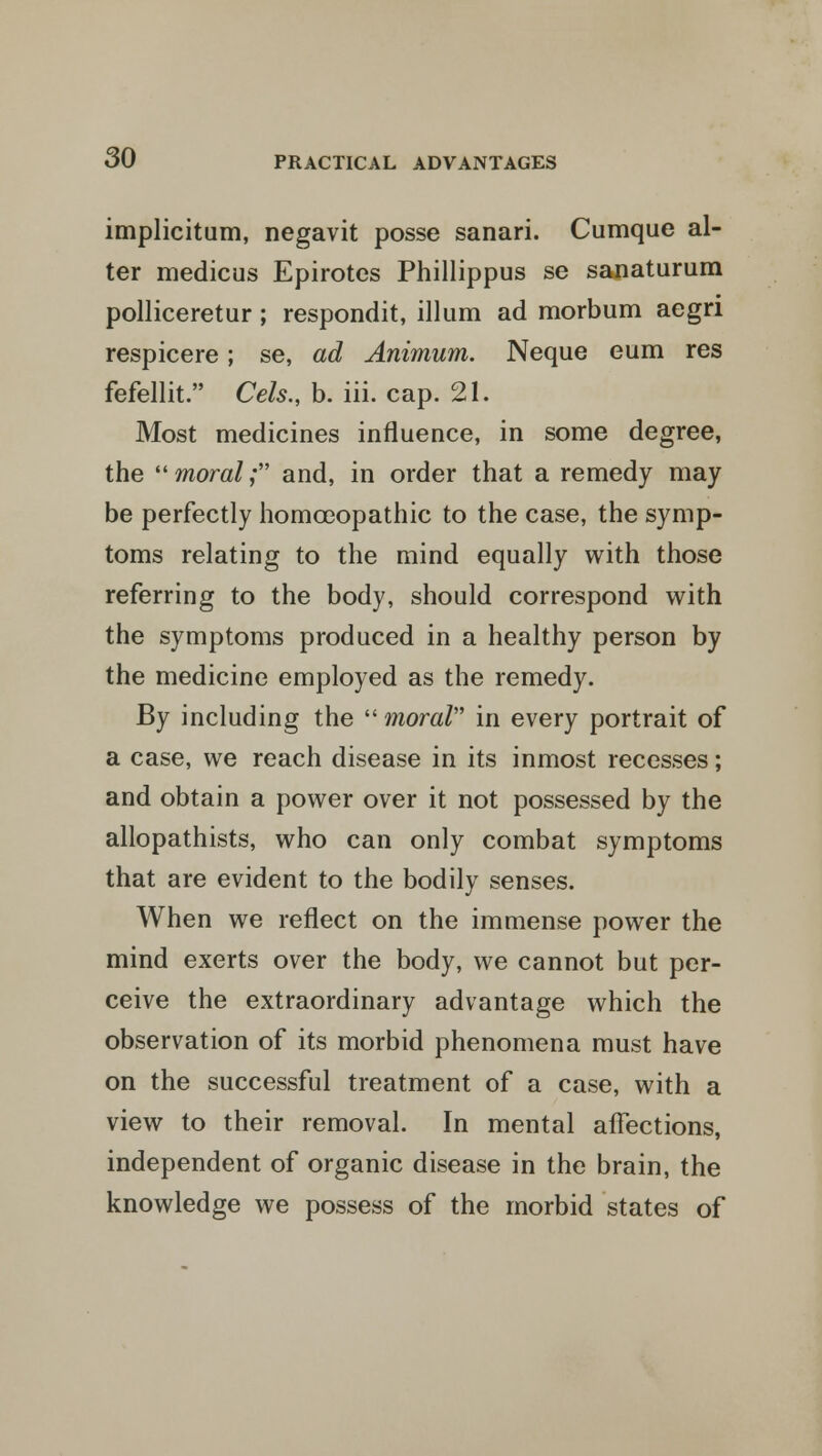 implicitum, negavit posse sanari. Cumque al- ter medicus Epirotes Phillippus se sanaturum polliceretur; respondit, ilium ad morbum aegri respicere; se, ad Animum. Neque eum res fefellit. Cels., b. iii. cap. 21. Most medicines influence, in some degree, the  moral; and, in order that a remedy may be perfectly homoeopathic to the case, the symp- toms relating to the mind equally with those referring to the body, should correspond with the symptoms produced in a healthy person by the medicine employed as the remedy. By including the  moral in every portrait of a case, we reach disease in its inmost recesses; and obtain a power over it not possessed by the allopathists, who can only combat symptoms that are evident to the bodily senses. When we reflect on the immense power the mind exerts over the body, we cannot but per- ceive the extraordinary advantage which the observation of its morbid phenomena must have on the successful treatment of a case, with a view to their removal. In mental affections, independent of organic disease in the brain, the knowledge we possess of the morbid states of
