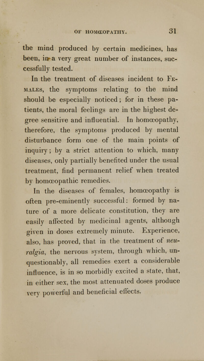the mind produced by certain medicines, has been, ii>a very great number of instances, suc- cessfully tested. In the treatment of diseases incident to Fe- males, the symptoms relating to the mind should be especially noticed; for in these pa- tients, the moral feelings are in the highest de- gree sensitive and influential. In homoeopathy, therefore, the symptoms produced by mental disturbance form one of the main points of inquiry; by a strict attention to which, many diseases, only partially benefited under the usual treatment, find permanent relief when treated by homoeopathic remedies. In the diseases of females, homoeopathy is often pre-eminently successful: formed by na- ture of a more delicate constitution, they are easily affected by medicinal agents, although given in doses extremely minute. Experience, also, has proved, that in the treatment of neu- ralgia, the nervous system, through which, un- questionably, all remedies exert a considerable influence, is in so morbidly excited a state, that, in either sex, the most attenuated doses produce very powerful and beneficial effects.