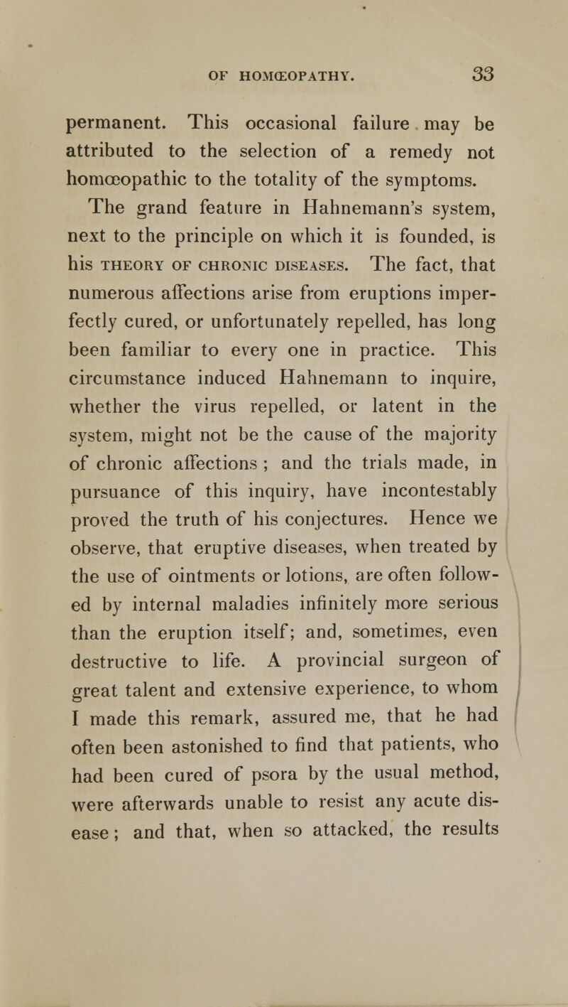 permanent. This occasional failure may be attributed to the selection of a remedy not homoeopathic to the totality of the symptoms. The grand feature in Hahnemann's system, next to the principle on which it is founded, is his theory of chronic diseases. The fact, that numerous affections arise from eruptions imper- fectly cured, or unfortunately repelled, has long been familiar to every one in practice. This circumstance induced Hahnemann to inquire, whether the virus repelled, or latent in the system, might not be the cause of the majority of chronic affections ; and the trials made, in pursuance of this inquiry, have incontestably proved the truth of his conjectures. Hence we observe, that eruptive diseases, when treated by the use of ointments or lotions, are often follow- ed by internal maladies infinitely more serious than the eruption itself; and, sometimes, even destructive to life. A provincial surgeon of great talent and extensive experience, to whom I made this remark, assured me, that he had often been astonished to find that patients, who had been cured of psora by the usual method, were afterwards unable to resist any acute dis- ease; and that, when so attacked, the results
