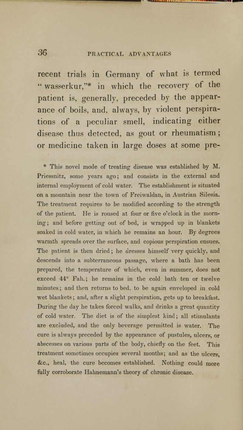 recent trials in Germany of what is termed  wasserkur,* in which the recovery of the patient is, generally, preceded by the appear- ance of boils, and, always, by violent perspira- tions of a peculiar smell, indicating either disease thus detected, as gout or rheumatism; or medicine taken in large doses at some pre- * This novel mode of treating disease was established by M. Priessnitz, some years ago; and consists in the external and internal employment of cold water. The establishment is situated on a mountain near the town of Freiwaldan, in Austrian Silesia. The treatment requires to be modified according to the strength of the patient. He is roused at four or five o'clock in the morn- ing ; and before getting out of bed, is wrapped up in blankets soaked in cold water, in which he remains an hour. By degrees warmth spreads over the surface, and copious perspiration ensues. The patient is then dried; he dresses himself very quickly, and descends into a subterraneous passage, where a bath has been prepared, the temperature of which, even in summer, does not exceed 44° Fah.; he remains in the cold bath ten or twelve minutes; and then returns to bed, to be again enveloped in cold wet blankets; and, after a slight perspiration, gets up to breakfast. During the day he takes forced walks, and drinks a great quantity of cold water. The diet is of the simplest kind; all stimulants are excluded, and the only beverage permitted is water. The cure is always preceded by the appearance of pustules, ulcers, or abscesses on various parts of the body, chiefly on the feet. This treatment sometimes occupies several months; and as the ulcers, &c, heal, the cure becomes established. Nothing could more fully corroborate Hahnemann's theory of chronic disease.