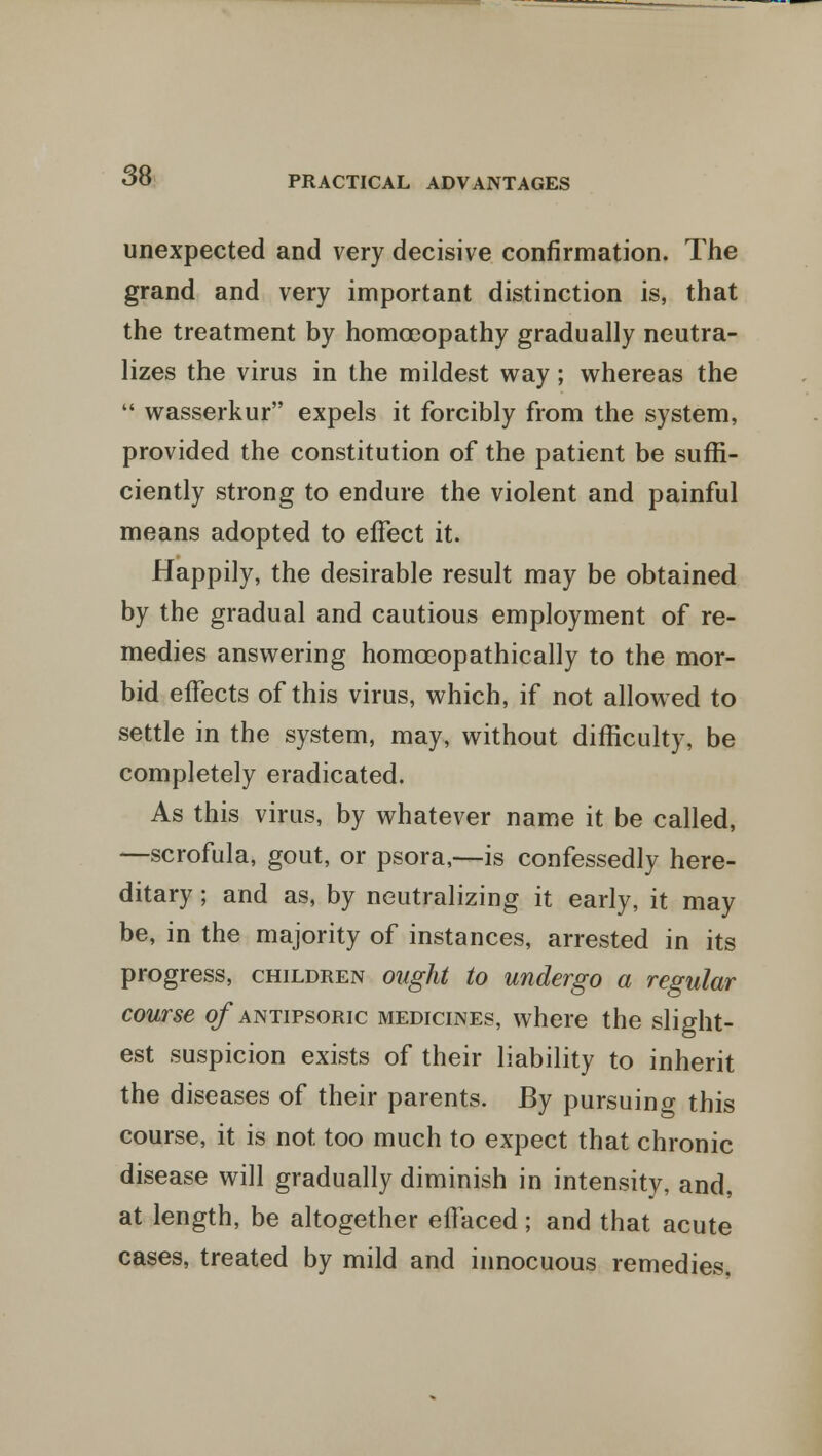 unexpected and very decisive confirmation. The grand and very important distinction is, that the treatment by homoeopathy gradually neutra- lizes the virus in the mildest way; whereas the  wasserkur expels it forcibly from the system, provided the constitution of the patient be suffi- ciently strong to endure the violent and painful means adopted to effect it. Happily, the desirable result may be obtained by the gradual and cautious employment of re- medies answering homceopathically to the mor- bid effects of this virus, which, if not allowed to settle in the system, may, without difficulty, be completely eradicated. As this virus, by whatever name it be called, —scrofula, gout, or psora,—is confessedly here- ditary ; and as, by neutralizing it early, it may be, in the majority of instances, arrested in its progress, children ought to undergo a regular course o/*antipsoric medicines, where the slight- est suspicion exists of their liability to inherit the diseases of their parents. By pursuing this course, it is not too much to expect that chronic disease will gradually diminish in intensity, and, at length, be altogether effaced; and that acute cases, treated by mild and innocuous remedies.