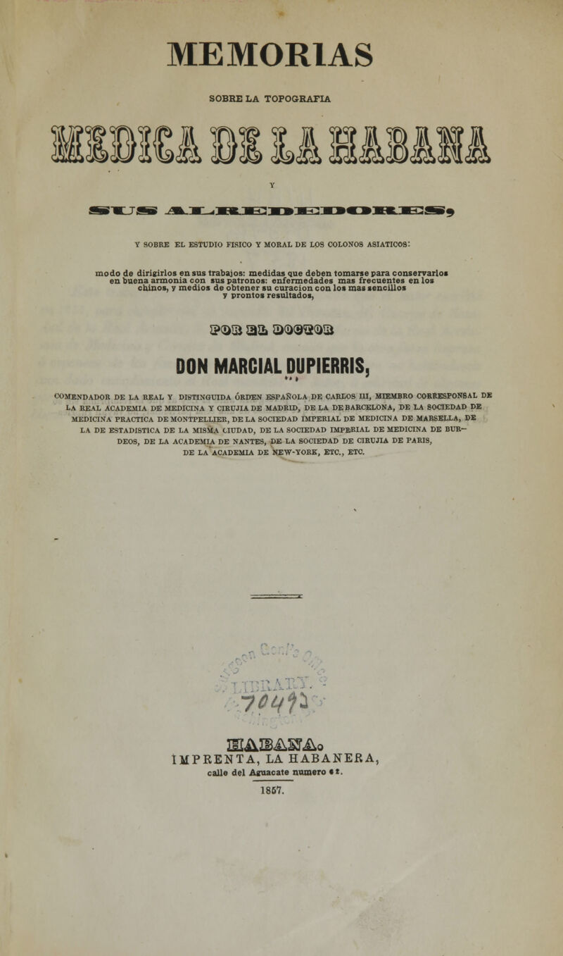 MEMORIAS SOBRE LA TOPOGRAFÍA i Bill íilj JL<sK.E:xftE:: OK£¡SB9 Y SOBRE EL ESTUDIO FÍSICO Y MORAL DE LOS COLONOS ASIÁTICOS: modo de dirigirlos en sus trabajos: medidas que deben tomarse para conservarlos en buena armonía con sus patronos: enfermedades mas frecuentes en los chinos, y medios de obtener su curación con los mas sencillos y prontos resultados, ©¡asa aa acao^a DON MARCIAL DUPIERRIS 5 COMENDADOR DE LA REAL Y DISTINGUIDA ORDEN ESPAÑOLA DE CARLOS III, MIEMBRO CORRESPONSAL DE LA REAL ACADEMIA DE MEDICINA Y CIRUJIA DE MADRID, DE LA DE BARCELONA, DE LA SOCIEDAD DE MEDICINA PRACTICA DE MONTPELLIER, DE LA SOCIEDAD IMPERIAL DE MEDICINA DE MARSELLA, DE LA DE ESTADÍSTICA DE LA MISMA CIUDAD, DE LA SOCIEDAD IMPERIAL DE MEDICINA DE BUR- DEOS, DE LA ACADEMIA DE NANTES, DE LA SOCIEDAD DE CIRUJIA DE PARÍS, DE LA*ACADEMIA DE NEW-YORE, ETC., ETC. ■jftfñ IMPRENTA, LA HABANERA, calle del Aguacate numero «t. 1857.