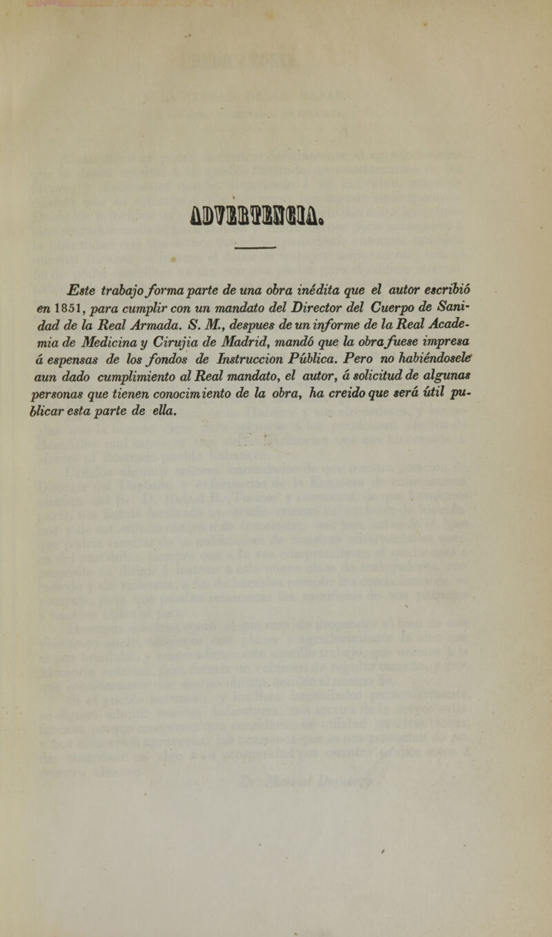 Este trabajo forma parte de una obra inédita que el autor escribió en 1851, para cumplir con un mandato del Director del Cuerpo de Sani- dad de la Real Armada. S. M., después de un informe de la Real Acade- mia de Medicina y Cirujia de Madrid, mandó que la obra fuese impresa á espensas de los fondos de Instrucción Pública. Pero no habiéndosele aun dado cumplimiento al Real mandato, el autor, á solicitud de algunas personas que tienen conocimiento de la obra, ha creído que será útil pu- blicar esta parte de ella.