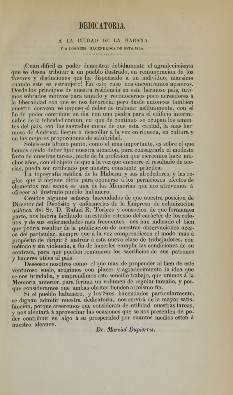 DEDICATORIA, A LA CIUDAD DE LA HABANA Y A L03 8RE3. HACENDADOS DE ESTA ISLA. ¡Cuan difícil es poder demostrar debidamente el agradecimiento que se desea tributar á un pueblo ilustrado, en remuneración de los favores y distinciones que ha dispensado á un individuo, mácsime cuando este es estranjero! En este caso nos encontramos nosotros. Desde los principios de nuestra residencia en este hermoso pais, tuvi- mos sobrados motivos para amarlo y reconocernos poco acreedores á la liberalidad con que se nos favorecía; pero desde entonces también nuestro corazón se impuso el deber de trabajar asiduamente, con el fin de poder contribuir un dia con una piedra para el edificio intermi- nable de la felicidad común, en que de continuo se ocupan los aman- tes del pais, con las sagradas miras de que esta capital, la mas her- mosa de América, llegue á descollar á la vez en riqueza, en cultura y en las mejores proporciones de salubridad. Sobre este último punto, como el mas importante, es sobre el que hemos creído deber fijar nuestra atención, para consagrarle el modesto fruto de nuestras tareas, parte de la profesión que ejercemos hace mu- chos años, con el objeto de que á la vez que encierre el resultado de teo- rías, pueda ser ratificado por nuestra constante práctica. La topografía médica de la Habana y sus alrededores, y las re- glas que la higiene dicta para oponerse á los perniciosos efectos de elementos mal sanos, es una de las Memorias que nos atrevemos á ofrecer al ilustrado pueblo habanero. Creídos algunos señores hacendados de que nuestra posición de Director del Depósito y enfermerías de la Empresa de colonización asiática del Sr. D. Rafael R. Torices y consocios, de que formamos parte, nos habría facilitado un estudio estenso del carácter de los colo- nos y de sus enfermedades mas frecuentes, nos han indicado el bien que podría resultar de la publicación de nuestras observaciones acer- ca del particular, siempre que á la vez comprendiesen el modo mas á propósito de dirigir é instruir á esta nueva clase de trabajadores, con método y sin violencia, á fin de hacerles cumplir las condiciones de su contrata, para que puedan remunerar los sacrificios de sus patronos y hacerse útiles al pais. Deseosos nosotros como el que mas de propender al bien de este venturoso suelo, acogimos con placer y agradecimiento la idea que se nos brindaba, y emprendimos este sencillo trabajo, que unimos á la Memoria anterior, para formar un volumen de regular tamaño, y por- que consideramos que ambas obritas tienden al mismo fin. Si el pueblo habanero, y los Sres. hacendados particularmente, se dignan admitir nuestra dedicatoria, nos servirá de la mayor satis- facción, porque creeremos que consideran de utilidad nuestras tareas, y nos alentará á aprovechar las ocasiones que se nos presenten de po- der contribuir en algo á su prosperidad por cuantos medios estén á nuestro alcance. Dr. Marcial Dupierris.