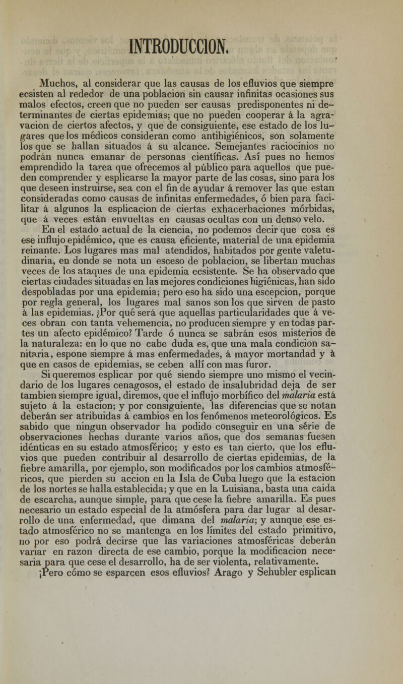 INTRODUCCIÓN. Muchos, al considerar que las causas de los efluvios que siempre ecsisten al rededor de una población sin causar infinitas ocasiones sus malos efectos, creen que no pueden ser causas predisponentes ni de- terminantes de ciertas epidemias; que no pueden cooperar á la agra- vación de ciertos afectos, y que de consiguiente, ese estado de los lu- gares que los médicos consideran como antihigiénicos, son solamente los que se hallan situados á su alcance. Semejantes raciocinios no podrán nunca emanar de personas científicas. Así pues no hemos emprendido la tarea que ofrecemos al público para aquellos que pue- den comprender y esplicarse la mayor parte de las cosas, sino para los que deseen instruirse, sea con el fin de ayudar á remover las que están consideradas como causas de infinitas enfermedades, ó bien para faci- litar á algunos la esplicacion de ciertas exhacerbaciones mórbidas, que á veces están envueltas en causas ocultas con un denso velo. En el estado actual de la ciencia, no podemos decir que cosa es ese influjo epidémico, que es causa eficiente, material de una epidemia reinante. Los lugares mas mal atendidos, habitados por gente valetu- dinaria, en donde se nota un esceso de población, se libertan muchas veces de los ataques de una epidemia ecsistente. Se ha observado que ciertas ciudades situadas en las mejores condiciones higiénicas, han sido despobladas por una epidemia; pero eso ha sido una escepcion, porque por regla general, los lugares mal sanos son los que sirven de pasto á las epidemias. ¿Por qué será que aquellas particularidades que á ve- ces obran con tanta vehemencia, no producen siempre y en todas par- tes un afecto epidémico? Tarde ó nunca se sabrán esos misterios de la naturaleza: en lo que no cabe duda es, que una mala condición sa- nitaria, espone siempre á mas enfermedades, á mayor mortandad y á que en casos de epidemias, se ceben allí con mas furor. Si queremos esplicar por qué siendo siempre uno mismo el vecin- dario de los lugares cenagosos, el estado de insalubridad deja de ser también siempre igual, diremos, que el influjo morbífico del malaria está sujeto á la estación; y por consiguiente, las diferencias que se notan deberán ser atribuidas á cambios en los fenómenos meteorológicos. Es sabido que ningún observador ha podido conseguir en una serie de observaciones hechas durante varios años, que dos semanas fuesen idénticas en su estado atmosférico; y esto es tan cierto, que los eflu- vios que pueden contribuir al desarrollo de ciertas epidemias, de la fiebre amarilla, por ejemplo, son modificados por los cambios atmosfé- ricos, que pierden su acción en la Isla de Cuba luego que la estación de los nortes se halla establecida; y que en la Luisiana, basta una caida de escarcha, aunque simple, para que cese la fiebre amarilla. Es pues necesario un estado especial de la atmósfera para dar lugar al desar- rollo de una enfermedad, que dimana del malaria; y aunque ese es- tado atmosférico no se mantenga en los límites del estado primitivo, no por eso podrá decirse que las variaciones atmosféricas deberán variar en razón directa de ese cambio, porque la modificación nece- saria para que cese el desarrollo, ha de ser violenta, relativamente. ¡rero cómo se esparcen esos efluvios? Arago y Sehubler esplican