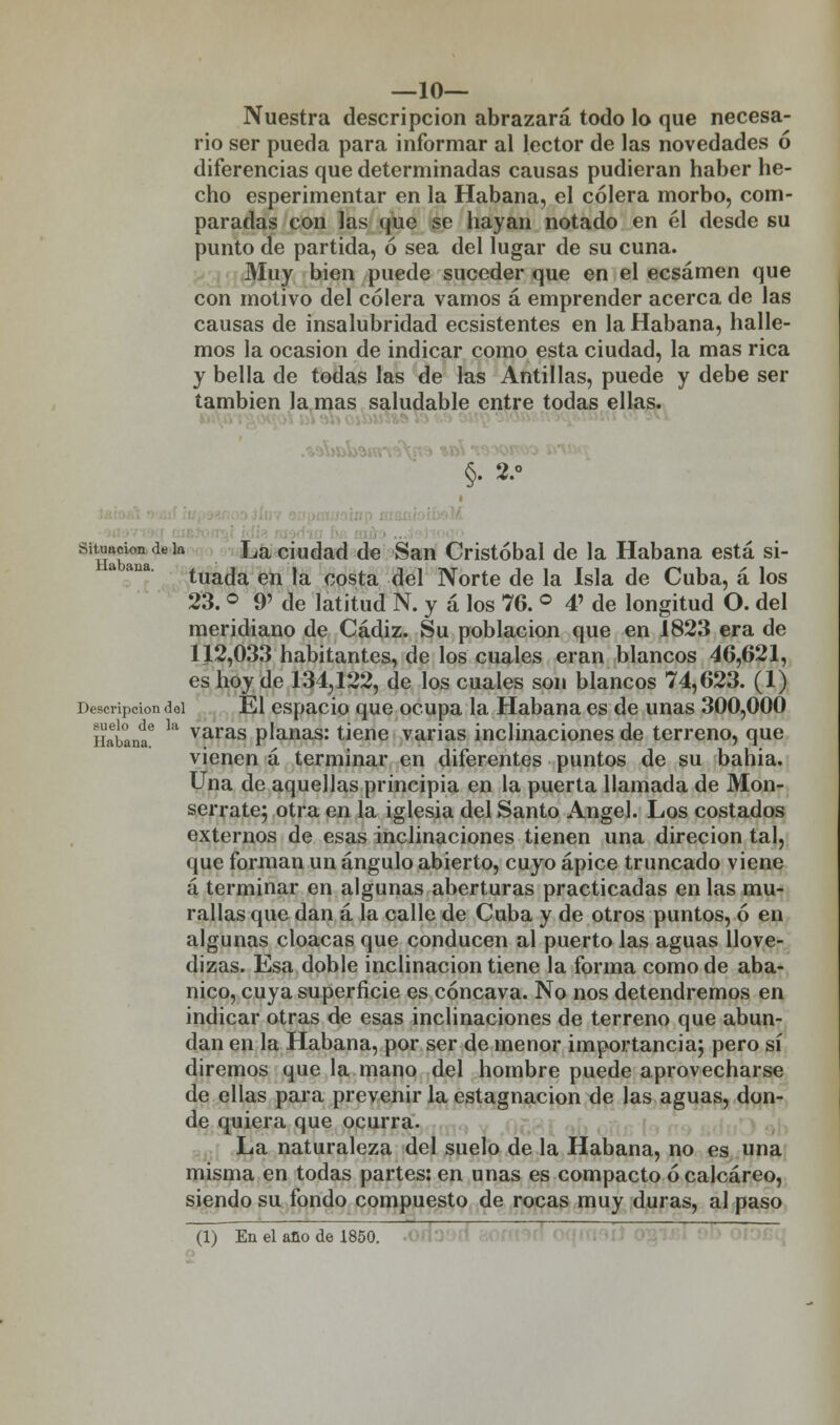 —10— Nuestra descripción abrazará todo lo que necesa- rio ser pueda para informar al lector de las novedades ó diferencias que determinadas causas pudieran haber he- cho esperimentar en la Habana, el cólera morbo, com- paradas con las que se hayan notado en él desde su punto de partida, ó sea del lugar de su cuna. Muy bien puede suceder que en el ecsámen que con motivo del cólera vamos á emprender acerca de las causas de insalubridad ecsistentes en la Habana, halle- mos la ocasión de indicar como esta ciudad, la mas rica y bella de todas las de las Antillas, puede y debe ser también la mas saludable entre todas ellas. situación de k La ciudad de San Cristóbal de la Habana está si- tuada en la costa del Norte de la Isla de Cuba, á los 23. ° 9' de latitud N. y á los 76. ° 4> de longitud O. del meridiano de Cádiz. Su población que en 1823 era de 112,033 habitantes, de los cuales eran blancos 46,621, es hoy de 134,122, de los cuales son blancos 74,623. (1) Descripción del El espacio que ocupa la Habana es de unas 300,000 Habaní ^ varas planas: tiene varias inclinaciones de terreno, que vienen á terminar en diferentes puntos de su bahia. Una de aquellas principia en la puerta llamada de Mon- serrate; otra en la iglesia del Santo Ángel. Los costados externos de esas inclinaciones tienen una direcion tal, que forman un ángulo abierto, cuyo ápice truncado viene á terminar en algunas aberturas practicadas en las mu- rallas que dan á la calle de Cuba y de otros puntos, ó en algunas cloacas que conducen al puerto las aguas llove- dizas. Esa doble inclinación tiene la forma como de aba- nico, cuya superficie es cóncava. No nos detendremos en indicar otras de esas inclinaciones de terreno que abun- dan en la Habana, por ser de menor importancia; pero sí diremos que la mano del hombre puede aprovecharse de ellas para prevenir la estagnación de las aguas, don- de quiera que ocurra. La naturaleza del suelo de la Habana, no es una misma en todas partes: en unas es compacto ó calcáreo, siendo su fondo compuesto de rocas muy duras, al paso (1) En el ano de 1850.