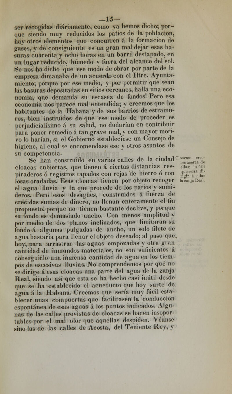 —15— ser recogidas diariamente, como ya hemos dicho; por- que siendo muy reducidos los patios de la población, hay otros elementos que concurren á la formación de gases, y de consiguiente es un gran mal dejar esas ba- suras cuarenta y ocho horas en un barril destapado, en un lugar reducido, húmedo y fuera del alcance del sol. Se nos ha dicho que ese modo de obrar por parte de la empresa dimanaba de un acuerdo con el Iltre. Ayunta- miento; porque por ese medio, y por permitir que sean las basuras depositadas en sitios cercanos, halla una eco- nomía, que demanda su escasez de fondos! Pero esa economía nos parece mal entendida; y creemos que los habitantes de la Habana y de sus barrios de estramu- ros, bien instruidos de que ese modo de proceder es perjudicialísimo á su salud, no dudarían en contribuir para poner remedio á tan grave mal, y con mayor moti- vo lo harían, si el Gobierno estableciese un Consejo de higiene, al cual se encomendase ese y otros asuntos de su competencia. Se han construido en varias calles de la.ciudad cl°ae^erceariJe cloacas cubiertas, que tienen á ciertas distancias res- eiks: lo útil piraderos ó registros tapados con rejas de hierro ó con ¡^J^ losas oradadas. Esas cloacas tienen por objeto recoger ia zanja Real. el agua lluvia y la que procede de los patios y sumi- deros. Pero esos desagües, construidos á fuerza de crecidas sumas de dinero, no llenan enteramente el fin propuesto, porque no tienen bastante declive, y porque su fondo es demasiado ancho. Con menos amplitud y por medio de dos planos inclinados, que limitaran su fondo á algunas pulgadas de ancho, un solo filete de agua bastaría para llenar el objeto deseado; al paso qua, hoy, para arrastrar las aguas empozadas y otra gran cantidad de inmundos materiales, no son suficientes á conseguirlo una inmensa cantidad de agua en los tiem- pos de escesivas lluvias. No comprendemos por qué no se dirige á esas cloacas una parte del agua d<> la zanja Real, siendo así que esta se ha hecho casi inútil desde que se ha establecido el acueducto que hoy surte de agua á la Habana. Creemos que sería muy fácil esta- blecer unas compuertas que facilitasen la conducción espontánea de esas aguas á los puntos indicados. Algu- nas de las calles provistas de cloacas se hacen insopor- tables por el mal olor que aquellas despiden. Véanse sino las de las calles de Acosta, del Teniente Rey, y