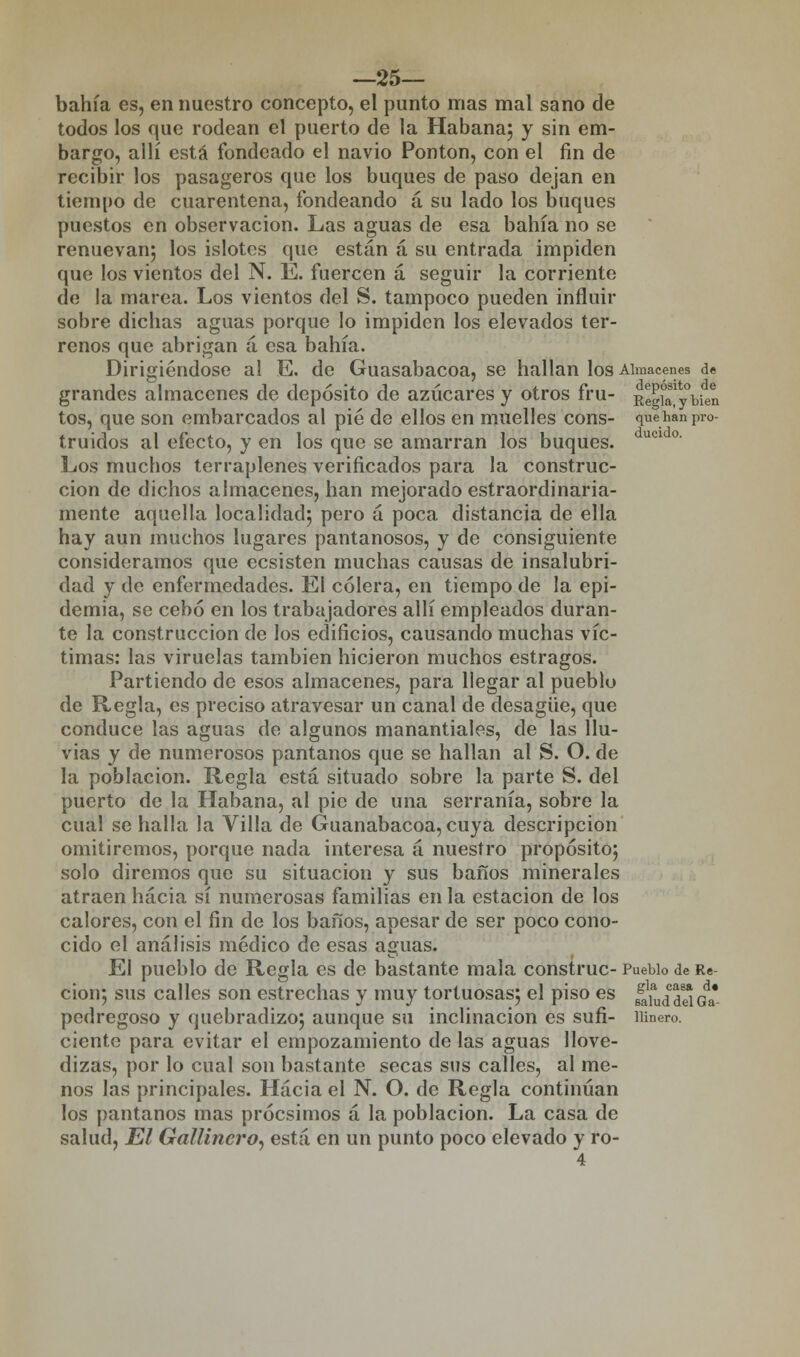 —25— bahía es, en nuestro concepto, el punto mas mal sano de todos los que rodean el puerto de la Habana; y sin em- bargo, allí está fondeado el navio Pontón, con el fin de recibir los pasageros que los buques de paso dejan en tiempo de cuarentena, fondeando á su lado los buques puestos en observación. Las aguas de esa bahía no se renuevan; los islotes que están á su entrada impiden que los vientos del N. E. fuercen á seguir la corriente do la marea. Los vientos del S. tampoco pueden influir sobre dichas aguas porque lo impiden los elevados ter- renos que abrigan á esa bahía. Dirigiéndose al E. de Guasabacoa, se hallan los Almacenes de grandes almacenes de depósito de azúcares y otros fru- RegKybUn tos, que son embarcados al pié de ellos en muelles cons- quehanpro- truidos al efecto, y en los que se amarran los buques. ucl °' Los muchos terraplenes verificados para la construc- ción de dichos almacenes, han mejorado estraordinaria- mente aquella localidad; pero á poca distancia de ella hay aun muchos lugares pantanosos, y de consiguiente consideramos que ecsisten muchas causas de insalubri- dad y de enfermedades. El cólera, en tiempo de la epi- demia, se cebó en los trabajadores allí empleados duran- te la construcción de los edificios, causando muchas víc- timas: las viruelas también hicieron muchos estragos. Partiendo de esos almacenes, para llegar al pueblo de Regla, es preciso atravesar un canal de desagüe, que conduce las aguas de algunos manantiales, de las llu- vias y de numerosos pantanos que se hallan al S. O. de la población. Regla está situado sobre la parte S. del puerto de la Habana, al pie de una serranía, sobre la cual se halla la Villa de Guanabacoa, cuya descripción omitiremos, porque nada interesa á nuestro propósito; solo diremos que su situación y sus baños minerales atraen hacia sí numerosas familias en la estación de los calores, con el fin de los baños, apesar de ser poco cono- cido el análisis médico de esas aguas. El pueblo de Regla es de bastante mala construc- Pueblo de Re cion; sus calles son estrechas y muy tortuosas; el piso es ¿{¡,¿¿3 Gda* pedregoso y quebradizo; aunque su inclinación es sufi- lunero. cíente para evitar el empozamiento de las aguas llove- dizas, por lo cual son bastante secas sus calles, al me- nos las principales. Hacia el N. O. de Regla continúan los pantanos mas próesimos á la población. La casa de salud, El Gallinero, está en un punto poco elevado y ro-