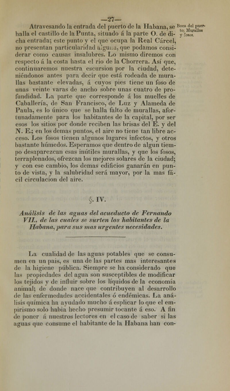 —27— Atravesando la entrada del puerto de la Habana, se Boca del puer- halla el castillo de la Punta, situado á la parte O. de di- /wT cha entrada; este punto y el que ocupa la Real Cárcel, no presentan particularidad alguna, que podamos consi- derar como causas insalubres. Lo mismo diremos con respecto á la costa hasta el rio de la Chorrera. Así que, continuaremos nuestra escursion por la ciudad, dete- niéndonos antes para decir que está rodeada de mura- llas bastante elevadas, á cuyos pies tiene un foso de unas veinte varas de ancho sobre unas cuatro de pro- fundidad. La parte que corresponde á los muelles de Caballería, de San Francisco, de Luz y Alameda de Paula, es lo único que se halla falto de murallas, afor- tunadamente para los habitantes de la capital, por ser esos los sitios por donde reciben las brisas del E. y del N. E.; en los demás puntos, el aire no tiene tan libre ac- ceso. Los fosos tienen algunos lugares infectos, y otros bastante húmedos. Esperamos que dentro de algún tiem- po desaparezcan esas inútiles murallas, y que los fosos, terraplenados, ofrezcan los mejores solares de la ciudad; y con ese cambio, los demás edificios ganarán en pun- to de vista, y la salubridad será mayor, por la mas fá- cil circulación del aire. §.IV. Análisis de las aguas del acueducto de Fernando VIL, de las cuales se surten los habitantes de la Habana, para sus mas urgentes necesidades. La cualidad de las aguas potables que se consu- men en un pais, es una de las partes mas interesantes de la higiene pública. Siempre se ha considerado que las propiedades del agua son susceptibles de modificar los tejidos y de influir sobre los líquidos de la economía animal; de donde nace que contribuyen al desarrollo de las enfermedades accidentales ó endémicas. La aná- lisis química ha ayudado mucho áesplicar lo que el em- pirismo solo habia hecho presumir tocante á eso. A fin de poner á nuestros lectores en el caso de saber si las aguas que consume el habitante de la Habana han con-