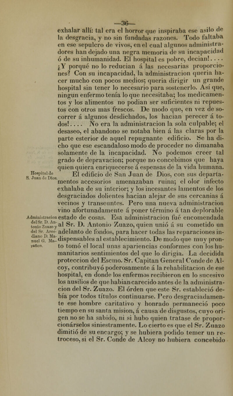 —36— exhalar allí: tal era el horror que inspiraba ese asilo de la desgracia, y no sin fundadas razones. Todo faltaba en ese sepulcro de vivos, en el cual algunos administra- dores han dejado una negra memoria de su incapacidad ó de su inhumanidad. El hospital es pobre, decían!.... ¿Y porqué no lo reducian á las necesarias proporcio- nes? Con su incapacidad, la administración queria ha- cer mucho con pocos medios; queria dirigir un grande hospital sin tener lo necesario para sostenerlo. Así que, ningún enfermo tenía lo que necesitaba; los medicamen- tos y los alimentos no podian ser suficientes ni repues- tos con otros mas frescos. De modo que, en vez de so- correr á algunos desdichados, los hacían perecer á to- dos! .... No era la administración la sola culpable; el desaseo, el abandono se notaba bien á las claras por la parte esterior de aquel repugnante edificio. Se ha di- cho que ese escandaloso modo de proceder no dimanaba solamente de la incapacidad. No podemos creer tal grado de depravación; porque no concebimos que haya quien quiera enriquecerse á espensas de la vida humana. Hospitaide j¡][ edificio de San Juan de Dios, con sus departa- S. Juan do Dios. . , ■ i i • /• mentos accesorios amenazaban ruina; el olor infecto exhalaba de su interior; y los incesantes lamentos de los desgraciados dolientes hacían alejar de sus cercanías á vecinos y transeúntes. Pero una nueva administración vino afortunadamente á poner término á tan deplorable Administración estado de cosas. Esa administración fué encomendada tonioZuazoya^ Sr. D« Antonio Zuazo, quien unió a su cometido un del Sr. Arce- adelanto de fondos, para hacer todas las reparaciones in- nueí°G. Ma-dispensables al establecimiento. De modo que muy pron- rañon. to tomó el local unas apariencias conformes con los hu- manitarios sentimientos del que lo dirigía. La decidida protección del Escmo. Sr. Capitán General Conde de Al- coy, contribuyó poderosamente a la rehabilitación de ese hospital, en donde los enfermos recibieron en lo sucesivo los ausilios de que habían carecido antes de la administra- ción del Sr. Zuazo. El orden que este Sr. estableció de- bía por todos títulos continuarse. Pero desgraciadamen- te ese hombre caritativo y honrado permaneció poco tiempo en su santa misión, á causa de disgustos, cuyo orí- gen no se ha sabido, ni si hubo quien tratase de propor- cionárselos siniestramente. Lo cierto es que el Sr. Zuazo dimitió de su encargo; y se hubiera podido temer un re- troceso, si el Sr. Conde de Alcoy no hubiera concebido